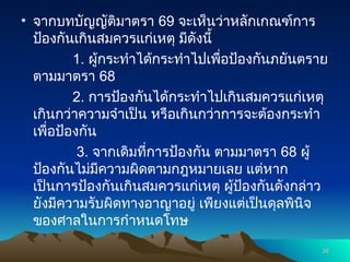 • จากบทบัญญัติมาตรา 69 จะเห็นว่าหลักเกณฑ์การ
ป้องกันเกินสมควรแก่เหตุ มีดังนี้
1. ผู้กระทำได้กระทำไปเพื่อป้องกันภยันตราย
ตามมาตรา 68
2. การป้องกันได้กระทำไปเกินสมควรแก่เหตุ
เกินกว่าความจำเป็น หรือเกินกว่าการจะต้องกระทำ
เพื่อป้องกัน
3. จากเดิมที่การป้องกัน ตามมาตรา 68 ผู้
ป้องกันไม่มีความผิดตามกฎหมายเลย แต่หาก
เป็นการป้องกันเกินสมควรแก่เหตุ ผู้ป้องกันดังกล่าว
ยังมีความรับผิดทางอาญาอยู่ เพียงแต่เป็นดุลพินิจ
ของศาลในการกำหนดโทษ
38
38
 