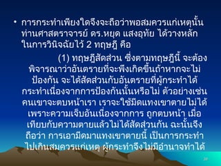 • การกระทำเพียงใดจึงจะถือว่าพอสมควรแก่เหตุนั้น
ท่านศาสตราจารย์ ดร.หยุด แสงอุทัย ได้วางหลัก
ในการวินิจฉัยไว้ 2 ทฤษฎี คือ
(1) ทฤษฎีสัดส่วน ซึ่งตามทฤษฎีนี้ จะต้อง
พิจารณาว่าอันตรายที่จะพึงเกิดขึ้นถ้าหากจะไม่
ป้องกัน จะได้สัดส่วนกับอันตรายที่ผู้กระทำได้
กระทำเนื่องจากการป้องกันนั้นหรือไม่ ตัวอย่างเช่น
คนเขาจะตบหน้าเรา เราจะใช้มีดแทงเขาตายไม่ได้
เพราะความเจ็บอันเนื่องจากการ ถูกตบหน้า เมื่อ
เทียบกับความตายแล้วไม่ได้สัดส่วนกัน ฉะนั้นจึง
ถือว่า การเอามีดมาแทงเขาตายนี้ เป็นการกระทำ
ไปเกินสมควรแก่เหตุ ผู้กระทำจึงไม่มีอำนาจทำได้
39
39
 