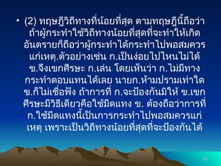 • (2) ทฤษฎีวิถีทางที่น้อยที่สุด ตามทฤษฎีนี้ถือว่า
ถ้าผู้กระทำใช้วิถีทางน้อยที่สุดที่จะทำให้เกิด
อันตรายก็ถือว่าผู้กระทำได้กระทำไปพอสมควร
แก่เหตุ.ตัวอย่างเช่น ก.เป็นง่อยไปไหนไม่ได้
ข.จึงเขกศีรษะ ก.เล่น โดยเห็นว่า ก.ไม่มีทาง
กระทำตอบแทนได้เลย นายก.ห้ามปรามเท่าใด
ข.ก็ไม่เชื่อฟัง ถ้าการที่ ก.จะป้องกันมิให้ ข.เขก
ศีรษะมีวิธีเดียวคือใช้มีดแทง ข. ต้องถือว่าการที่
ก.ใช้มีดแทงนี้เป็นการกระทำไปพอสมควรแก่
เหตุ เพราะเป็นวิถีทางน้อยที่สุดที่จะป้องกันได้
40
40
 