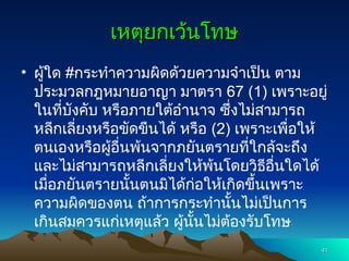 เหตุยกเว้นโทษ
เหตุยกเว้นโทษ
• ผู้ใด #กระทำความผิดด้วยความจำเป็น ตาม
ประมวลกฎหมายอาญา มาตรา 67 (1) เพราะอยู่
ในที่บังคับ หรือภายใต้อำนาจ ซึ่งไม่สามารถ
หลีกเลี่ยงหรือขัดขืนได้ หรือ (2) เพราะเพื่อให้
ตนเองหรือผู้อื่นพ้นจากภยันตรายที่ใกล้จะถึง
และไม่สามารถหลีกเลี่ยงให้พ้นโดยวิธีอื่นใดได้
เมื่อภยันตรายนั้นตนมิได้ก่อให้เกิดขึ้นเพราะ
ความผิดของตน ถ้าการกระทำนั้นไม่เป็นการ
เกินสมควรแก่เหตุแล้ว ผู้นั้นไม่ต้องรับโทษ
41
41
 