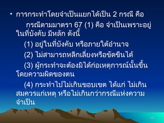 • การกระทำโดยจำเป็นแยกได้เป็น 2 กรณี คือ
กรณีตามมาตรา 67 (1) คือ จำเป็นเพราะอยู่
ในที่บังคับ มีหลัก ดังนี้
(1) อยู่ในที่บังคับ หรือภายใต้อำนาจ
(2) ไม่สามารถหลีกเลี่ยงหรือขัดขืนได้
(3) ผู้กระทำจะต้องมิได้ก่อเหตุการณ์นั้นขึ้น
โดยความผิดของตน
(4) กระทำไปไม่เกินขอบเขต ได้แก่ ไม่เกิน
สมควรแก่เหตุ หรือไม่เกินกว่ากรณีแห่งความ
จำเป็น
42
42
 