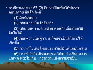 • กรณีตามมาตรา 67 (2) คือ จำเป็นเพื่อให้พ้นจาก
ภยันตราย มีหลัก ดังนี้
(1) มีภยันตราย
(2) ภยันตรายนั้นใกล้จะถึง
(3) เป็นภยันตรายที่ไม่สามารถหลีกเลี่ยงโดยวิธี
อื่นใดได้
(4) ภยันตรายนั้นผู้กระทำโดยจำเป็นมิได้ก่อให้
เกิดขึ้น
(5) กระทำไปเพื่อให้ตนเองหรือผู้อื่นพ้นภยันตราย
(6) กระทำไปไม่เกินขอบเขต ได้แก่ ไม่เกินสมควร
แกเหตุ หรือไม่เกิน กว่ากรณีแห่งความจำเป็น
43
43
 