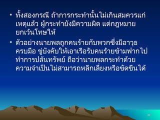 • ทั้งสองกรณี ถ้าการกระทำนั้นไม่เกินสมควรแก่
เหตุแล้ว ผู้กระทำยังมีความผิด แต่กฎหมาย
ยกเว้นโทษให้
• ตัวอย่างนายพลถูกคนร้ายกับพวกซึ่งมีอาวุธ
ครบมือ ขู่บังคับให้เอาเรือรับคนร้ายข้ามฟากไป
ทำการปล้นทรัพย์ ถือว่านายพลกระทำด้วย
ความจำเป็นไม่สามารถหลีกเลี่ยงหรือขัดขืนได้
44
44
 