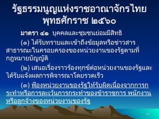 รัฐธรรมนูญแห่งราชอาณาจักรไทย
พุทธศักราช ๒๕๖๐
มาตรา ๔๑ บุคคลและชุมชนย่อมมีสิทธิ
(๑) ได้รับทราบและเข้าถึงข้อมูลหรือข่าวสาร
สาธารณะในครอบครองของหน่วยงานของรัฐตามที่
กฎหมายบัญญัติ
(๒) เสนอเรื่องราวร้องทุกข์ต่อหน่วยงานของรัฐและ
ได้รับแจ้งผลการพิจารณาโดยรวดเร็ว
(๓) ฟ้องหน่วยงานของรัฐให้รับผิดเนื่องจากการก
ระทำหรือการละเว้นการกระทำของข้าราชการ พนักงาน
หรือลูกจ้างของหน่วยงานของรัฐ
53
53
 