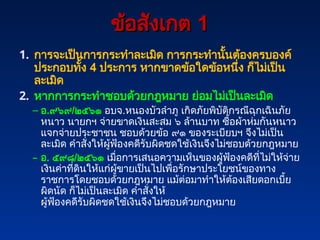 ข้อสังเกต
ข้อสังเกต 1
1
1. การจะเป็นการกระทำละเมิด การกระทำนั้นต้องครบองค์
ประกอบทั้ง 4 ประการ หากขาดข้อใดข้อหนึ่ง ก็ไม่เป็น
ละเมิด
2. หากการกระทำชอบด้วยกฎหมาย ย่อมไม่เป็นละเมิด
– อ.๙๖๙/๒๕๖๑ อบจ.หนองบัวลำภู เกิดภัยพิบัติกรณีฉุกเฉินภัย
หนาว นายกฯ จ่ายขาดเงินสะสม ๖ ล้านบาท ซื้อผ้าห่มกันหนาว
แจกจ่ายประชาชน ชอบด้วยข้อ ๙๑ ของระเบียบฯ จึงไม่เป็น
ละเมิด คำสั่งให้ผู้ฟ้องคดีรับผิดชดใช้เงินจึงไม่ชอบด้วยกฎหมาย
– อ. ๕๙๘/๒๕๖๑ เมื่อการเสนอความเห็นของผู้ฟ้องคดีที่ไม่ให้จ่าย
เงินค่าที่ดินให้แก่ผู้ขายเป็นไปเพื่อรักษาประโยชน์ของทาง
ราชการโดยชอบด้วยกฎหมาย แม้ต่อมาทำให้ต้องเสียดอกเบี้ย
ผิดนัด ก็ไม่เป็นละเมิด คำสั่งให้
ผู้ฟ้องคดีรับผิดชดใช้เงินจึงไม่ชอบด้วยกฎหมาย
 