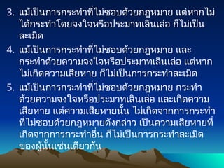 3. แม้เป็นการกระทำที่ไม่ชอบด้วยกฎหมาย แต่หากไม่
ได้กระทำโดยจงใจหรือประมาทเลินเล่อ ก็ไม่เป็น
ละเมิด
4. แม้เป็นการกระทำที่ไม่ชอบด้วยกฎหมาย และ
กระทำด้วยความจงใจหรือประมาทเลินเล่อ แต่หาก
ไม่เกิดความเสียหาย ก็ไม่เป็นการกระทำละเมิด
5. แม้เป็นการกระทำที่ไม่ชอบด้วยกฎหมาย กระทำ
ด้วยความจงใจหรือประมาทเลินเล่อ และเกิดความ
เสียหาย แต่ความเสียหายนั้น ไม่เกิดจากการกระทำ
ที่ไม่ชอบด้วยกฎหมายดังกล่าว เป็นความเสียหายที่
เกิดจากการกระทำอื่น ก็ไม่เป็นการกระทำละเมิด
ของผู้นั้นเช่นเดียวกัน
 