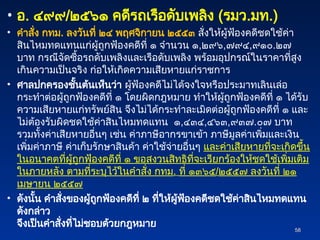 • อ. ๔๙๙/๒๕๖๑ คดีรถเรือดับเพลิง (รมว.มท.)
• คำสั่ง กทม. ลงวันที่ ๒๔ พฤศจิกายน ๒๕๕๓ สั่งให้ผู้ฟ้องคดีชดใช้ค่า
สินไหมทดแทนแก่ผู้ถูกฟ้องคดีที่ ๑ จำนวน ๑,๒๙๖,๗๙๔,๙๑๐.๒๗
บาท กรณีจัดซื้อรถดับเพลิงและเรือดับเพลิง พร้อมอุปกรณ์ในราคาที่สูง
เกินความเป็นจริง ก่อให้เกิดความเสียหายแก่ราชการ
• ศาลปกครองชั้นต้นเห็นว่า ผู้ฟ้องคดีไม่ได้จงใจหรือประมาทเลินเล่อ
กระทำต่อผู้ถูกฟ้องคดีที่ ๑ โดยผิดกฎหมาย ทำให้ผู้ถูกฟ้องคดีที่ ๑ ได้รับ
ความเสียหายแก่ทรัพย์สิน จึงไม่ได้กระทำละเมิดต่อผู้ถูกฟ้องคดีที่ ๑ และ
ไม่ต้องรับผิดชดใช้ค่าสินไหมทดแทน ๑,๔๓๔,๔๖๓,๙๓๗.๐๗ บาท
รวมทั้งค่าเสียหายอื่นๆ เช่น ค่าภาษีอากรขาเข้า ภาษีมูลค่าเพิ่มและเงิน
เพิ่มค่าภาษี ค่าเก็บรักษาสินค้า ค่าใช้จ่ายอื่นๆ และค่าเสียหายที่จะเกิดขึ้น
ในอนาคตที่ผู้ถูกฟ้องคดีที่ ๑ ขอสงวนสิทธิที่จะเรียกร้องให้ชดใช้เพิ่มเติม
ในภายหลัง ตามที่ระบุไว้ในคำสั่ง กทม. ที่ ๑๓๖๕/๒๕๕๗ ลงวันที่ ๒๑
เมษายน ๒๕๕๗
• ดังนั้น คำสั่งของผู้ถูกฟ้องคดีที่ ๒ ที่ให้ผู้ฟ้องคดีชดใช้ค่าสินไหมทดแทน
ดังกล่าว
จึงเป็นคำสั่งที่ไม่ชอบด้วยกฎหมาย
58
58
 