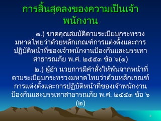 การสิ้นสุดลงของความเป็นเจ้า
การสิ้นสุดลงของความเป็นเจ้า
พนักงาน
พนักงาน
๑.) ขาดคุณสมบัติตามระเบียบกระทรวง
มหาดไทยว่าด้วยหลักเกณฑ์การแต่งตั้งและการ
ปฏิบัติหน้าที่ของเจ้าพนักงานป้องกันและบรรเทา
สาธารณภัย พ.ศ. ๒๕๕๓ ข้อ ๖(๑)
๒.) ผู้อำ นวยการมีคำสั่งให้พ้นจากหน้าที่
ตามระเบียบกระทรวงมหาดไทยว่าด้วยหลักเกณฑ์
การแต่งตั้งและการปฏิบัติหน้าที่ของเจ้าพนักงาน
ป้องกันและบรรเทาสาธารณภัย พ.ศ. ๒๕๕๓ ข้อ ๖
(๒)
6
6
 