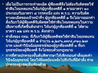 • เมื่อไม่เป็นการกระทำละเมิด ผู้ฟ้องคดีจึงไม่ต้องรับผิดชดใช้
ค่าสินไหมทดแทนให้แก่ผู้ถูกฟ้องคดีที่ ๑ ตามมาตรา ๑๐
ประกอบกับมาตรา ๘ วรรคหนึ่ง แห่ง พ.ร.บ. ความรับผิด
ทางละเมิดของเจ้าหน้าที่ฯ ผู้ถูกฟ้องคดีที่ ๑ จึงไม่อาจออกคำ
สั่งเรียกให้ผู้ฟ้องคดีรับผิดชดใช้ค่าสินไหมทดแทนในความ
เสียหายที่เกิดขึ้นดังกล่าว ให้แก่ผู้ถูกฟ้องคดีที่ ๑ ได้ตาม
มาตรา ๑๒ แห่ง พ.ร.บ. ดังกล่าว
• คำสั่งของ กทม. ที่เรียกให้ผู้ฟ้องคดีชดใช้ค่าสินไหมทดแทน
ให้แก่ผู้ถูกฟ้องคดีที่ ๑ จำนวน ๑,๒๙๖,๗๙๔,๙๑๐.๒๗
บาท และคำวินิจฉัยอุทธรณ์ของผู้ถูกฟ้องคดีที่ ๓ ที่ยก
อุทธรณ์ของผู้ฟ้องคดี จึงไม่ชอบด้วยกฎหมาย
• การที่ศาลปกครองชั้นต้นพิพากษาให้เพิกถอนคำสั่งและคำ
วินิจฉัยอุทธรณ์ โดยให้มีผลย้อนหลังไปถึงวันที่มีคำสั่ง ศาล
ปกครองสูงสุดเห็นพ้องด้วย
62
62
 