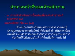 อำนาจหน้าที่ของเจ้าพนักงาน
อำนาจหน้าที่ของเจ้าพนักงาน
• ๑. การเข้าดำเนินการเบื้องต้นเพื่อระงับสาธารณภั
ย (มาตรา ๒๔
และระเบียบฯ ข้อ ๑๐ (๑))
เจ้าพนักงานป้องกันและบรรเทาสาธารณภัยที่
ประสบเหตุสาธารณภัยมีหน้าที่ต้องเข้าดำ เนินการเบื้อง
ต้นเพื่อระงับสาธารณภัยแล้วรีบรายงานให้ผู้อำนวยการ
ท้องถิ่นที่รับผิดชอบในพื้นที่นั้นเพื่อสั่งการต่อไป
7
7
 