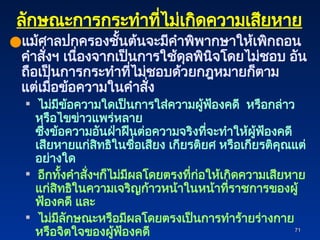 71
71
ลักษณะการกระทำที่ไม่เกิดความเสียหาย
●แม้ศาลปกครองชั้นต้นจะมีคำพิพากษาให้เพิกถอน
คำสั่งฯ เนื่องจากเป็นการใช้ดุลพินิจโดยไม่ชอบ อัน
ถือเป็นการกระทำที่ไม่ชอบด้วยกฎหมายก็ตาม
แต่เมื่อข้อความในคำสั่ง
 ไม่มีข้อความใดเป็นการใส่ความผู้ฟ้องคดี หรือกล่าว
หรือไขข่าวแพร่หลาย
ซึ่งข้อความอันฝ่าฝืนต่อความจริงที่จะทำให้ผู้ฟ้องคดี
เสียหายแก่สิทธิในชื่อเสียง เกียรติยศ หรือเกียรติคุณแต่
อย่างใด
 อีกทั้งคำสั่งฯก็ไม่มีผลโดยตรงที่ก่อให้เกิดความเสียหาย
แก่สิทธิในความเจริญก้าวหน้าในหน้าที่ราชการของผู้
ฟ้องคดี และ
 ไม่มีลักษณะหรือมีผลโดยตรงเป็นการทำร้ายร่างกาย
หรือจิตใจของผู้ฟ้องคดี
 