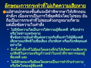 72
72
ลักษณะการกระทำที่ไม่เกิดความเสียหาย
●แม้ศาลปกครองชั้นต้นจะมีคำพิพากษาให้เพิกถอน
คำสั่งฯ เนื่องจากเป็นการใช้ดุลพินิจโดยไม่ชอบ อัน
ถือเป็นการกระทำที่ไม่ชอบด้วยกฎหมายก็ตาม
แต่เมื่อข้อความในคำสั่ง
 ไม่มีข้อความใดเป็นการใส่ความผู้ฟ้องคดี หรือกล่าว
หรือไขข่าวแพร่หลาย
ซึ่งข้อความอันฝ่าฝืนต่อความจริงที่จะทำให้ผู้ฟ้องคดี
เสียหายแก่สิทธิในชื่อเสียง เกียรติยศ หรือเกียรติคุณแต่
อย่างใด
 อีกทั้งคำสั่งฯก็ไม่มีผลโดยตรงที่ก่อให้เกิดความเสียหาย
แก่สิทธิในความเจริญก้าวหน้าในหน้าที่ราชการของผู้
ฟ้องคดี และ
 ไม่มีลักษณะหรือมีผลโดยตรงเป็นการทำร้ายร่างกาย
หรือจิตใจของผู้ฟ้องคดี
 