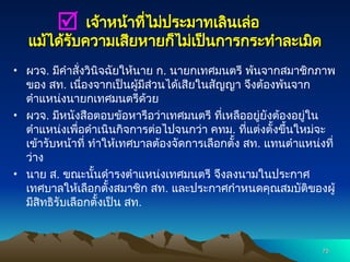 เจ้าหน้าที่ไม่ประมาทเลินเล่อ
เจ้าหน้าที่ไม่ประมาทเลินเล่อ
แม้ได้รับความเสียหายก็ไม่เป็นการกระทำละเมิด
แม้ได้รับความเสียหายก็ไม่เป็นการกระทำละเมิด
• ผวจ. มีคำสั่งวินิจฉัยให้นาย ก. นายกเทศมนตรี พ้นจากสมาชิกภาพ
ของ สท. เนื่องจากเป็นผู้มีส่วนได้เสียในสัญญา จึงต้องพ้นจาก
ตำแหน่งนายกเทศมนตรีด้วย
• ผวจ. มีหนังสือตอบข้อหารือว่าเทศมนตรี ที่เหลืออยู่ยังต้องอยู่ใน
ตำแหน่งเพื่อดำเนินกิจการต่อไปจนกว่า คทม. ที่แต่งตั้งขึ้นใหม่จะ
เข้ารับหน้าที่ ทำให้เทศบาลต้องจัดการเลือกตั้ง สท. แทนตำแหน่งที่
ว่าง
• นาย ส. ขณะนั้นดำรงตำแหน่งเทศมนตรี จึงลงนามในประกาศ
เทศบาลให้เลือกตั้งสมาชิก สท. และประกาศกำหนดคุณสมบัติของผู้
มีสิทธิรับเลือกตั้งเป็น สท.
75
75

 