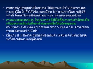 • เทศบาลจึงปฏิบัติหน้าที่โดยสุจริต ไม่มีความจงใจให้เกิดความเสีย
หายแก่ผู้อื่น อีกทั้งได้ใช้ความระมัดระวังตามสมควรในการปฏิบัติ
หน้าที่ โดยหารือกรณีดังกล่าวต่อ ผวจ. ผู้ควบคุมดูแลเทศบาล
• การลงนามของนาย ส. ในประกาศฯ จึงมิใช่เป็นการกระทำโดยจงใจ
หรือประมาทเลินเล่อที่กระทำต่อบุคคลอื่นโดยผิดกฎหมาย
ตามมาตรา 420 ปพพ.ประกอบกับมาตรา 5 แห่ง พ.ร.บ. ความรับผิด
ทางละเมิดของเจ้าหน้าที่ฯ
• เมื่อนาย ส. มิได้ทำละเมิดต่อผู้ฟ้องคดีแล้ว เทศบาลจึงไม่ต้องรับผิด
ชดใช้ค่าเสียหายแก่ผู้ฟ้องคดี
76
76
 