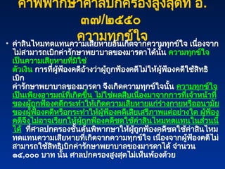 คำพิพากษาศาลปกครองสูงสุดที่ อ.
๓๗/๒๕๕๐
ความทุกข์ใจ
• ค่าสินไหมทดแทนความเสียหายอันเกิดจากความทุกข์ใจ เนื่องจาก
ไม่สามารถเบิกค่ารักษาพยาบาลของมารดาได้นั้น ความทุกข์ใจ
เป็นความเสียหายที่มิใช่
ตัวเงิน การที่ผู้ฟ้องคดีอ้างว่าผู้ถูกฟ้องคดีไม่ให้ผู้ฟ้องคดีใช้สิทธิ
เบิก
ค่ารักษาพยาบาลของมารดา จึงเกิดความทุกข์ใจนั้น ความทุกข์ใจ
เป็นเพียงอารมณ์ที่เกิดขึ้น ไม่ใช่ผลสืบเนื่องมาจากการที่เจ้าหน้าที่
ของผู้ถูกฟ้องคดีกระทำให้เกิดความเสียหายแก่ร่างกายหรืออนามัย
ของผู้ฟ้องคดีหรือกระทำให้ผู้ฟ้องคดีเสียเสรีภาพแต่อย่างใด ผู้ฟ้อง
คดีจึงไม่อาจเรียกให้ผู้ถูกฟ้องคดีชดใช้ค่าสินไหมทดแทนในส่วนนี้
ได้ ที่ศาลปกครองชั้นต้นพิพากษาให้ผู้ถูกฟ้องคดีชดใช้ค่าสินไหม
ทดแทนความเสียหายที่เกิดจากความทุกข์ใจ เนื่องจากผู้ฟ้องคดีไม่
สามารถใช้สิทธิเบิกค่ารักษาพยาบาลของมารดาได้ จำนวน
๑๕,๐๐๐ บาท นั้น ศาลปกครองสูงสุดไม่เห็นพ้องด้วย
 