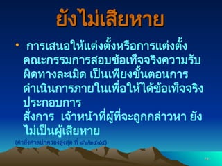 78
78
ยังไม่เสียหาย
ยังไม่เสียหาย
 การเสนอให้แต่งตั้งหรือการแต่งตั้ง
คณะกรรมการสอบข้อเท็จจริงความรับ
ผิดทางละเมิด เป็นเพียงขั้นตอนการ
ดำเนินการภายในเพื่อให้ได้ข้อเท็จจริง
ประกอบการ
สั่งการ เจ้าหน้าที่ผู้ที่จะถูกกล่าวหา ยัง
ไม่เป็นผู้เสียหาย
(คำสั่งศาลปกครองสูงสุด ที่ ๘๖/๒๕๔๕)
 