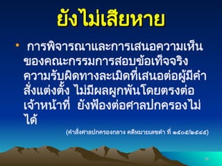 79
79
ยังไม่เสียหาย
ยังไม่เสียหาย
 การพิจารณาและการเสนอความเห็น
ของคณะกรรมการสอบข้อเท็จจริง
ความรับผิดทางละเมิดที่เสนอต่อผู้มีคำ
สั่งแต่งตั้ง ไม่มีผลผูกพันโดยตรงต่อ
เจ้าหน้าที่ ยังฟ้องต่อศาลปกครองไม่
ได้
(คำสั่งศาลปกครองกลาง คดีหมายเลขดำ ที่ ๑๕๐๕/๒๕๔๕)
 
