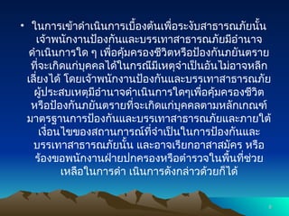 • ในการเข้าดำเนินการเบื้องต้นเพื่อระงับสาธารณภัยนั้น
เจ้าพนักงานป้องกันและบรรเทาสาธารณภัยมีอำนาจ
ดำเนินการใด ๆ เพื่อคุ้มครองชีวิตหรือป้องกันภยันตราย
ที่จะเกิดแก่บุคคลได้ในกรณีมีเหตุจำเป็นอันไม่อาจหลีก
เลี่ยงได้ โดยเจ้าพนักงานป้องกันและบรรเทาสาธารณภัย
ผู้ประสบเหตุมีอำนาจดำเนินการใดๆเพื่อคุ้มครองชีวิต
หรือป้องกันภยันตรายที่จะเกิดแก่บุคคลตามหลักเกณฑ์
มาตรฐานการป้องกันและบรรเทาสาธารณภัยและภายใต้
เงื่อนไขของสถานการณ์ที่จำเป็นในการป้องกันและ
บรรเทาสาธารณภัยนั้น และอาจเรียกอาสาสมัคร หรือ
ร้องขอพนักงานฝ่ายปกครองหรือตำรวจในพื้นที่ช่วย
เหลือในการดำ เนินการดังกล่าวด้วยก็ได้
8
8
 