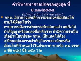 80
80
 กทพ. มีอำนาจยกเลิกการประกวดข้อเสนอได้
ภายใต้เงื่อนไขว่า
หากภายหลังการประกวดข้อเสนอแล้ว แต่ยังไม่
ทำสัญญาหรือตกลงซื้อหรือจ้าง ถ้ามีความจำเป็น
เพื่อประโยชน์ของ กทพ. เป็นเหตุให้ต้อง
เปลี่ยนแปลงสาระสำคัญในรายละเอียดหรือ
เงื่อนไขที่กำหนดไว้ในประกาศ ตามข้อ ๓๘ วรรค
๑ ข้อ ๑๔๘ ข้อ ๑๕๐ ว ๒
คำพิพากษาศาลปกครองสูงสุด ที่
อ.๓๓/๒๕๔๘
(บ.วิทยุการบิน จำกัด และ กทพ.)
 