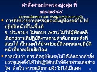 82
82
 การที่หน่วยงานบรรจุแต่งตั้งผู้ฟ้องคดีให้ไป
ปฏิบัติหน้าที่ในพื้นที่
จ. ประจวบฯ ไม่ชอบฯ เพราะไม่ให้ผู้ฟ้องคดี
เลือกสถานที่ปฏิบัติงานตามลำดับก่อนหลังที่
สอบได้ เป็นเหตุให้ประสบอุบัติเหตุขณะปฏิบัติ
หน้าที่บาดเจ็บเสียโฉม
 ศาลเห็นว่า การเกิดอุบัติเหตุไม่ได้เกิดจากคำสั่ง
บรรจุแต่งตั้งให้ไปปฏิบัติหน้าที่ดังกล่าวแต่อย่าง
ใด ดังนั้น ความเสียหายจึงไม่ได้เป็นผล
คำสั่งศาลปกครองสูงสุด ที่
๓๒/๒๕๔๔
(นายเฉลิมพลฯ และ กรมประชาสงเคราะห์)
 