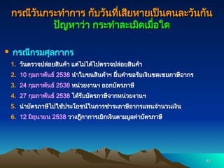 83
83
กรณีวันกระทำการ กับวันที่เสียหายเป็นคนละวันกัน
กรณีวันกระทำการ กับวันที่เสียหายเป็นคนละวันกัน
ปัญหาว่า กระทำละเมิดเมื่อใด
ปัญหาว่า กระทำละเมิดเมื่อใด
 กรณีกรมศุลกากร
1. วันตรวจปล่อยสินค้า แต่ไม่ได้ไปตรวจปล่อยสินค้า
2. 10 กุมภาพันธ์ 2538 นำใบขนสินค้าฯ ยื่นคำขอรับเงินชดเชยภาษีอากร
3. 24 กุมภาพันธ์ 2538 หน่วยงานฯ ออกบัตรภาษี
4. 27 กุมภาพันธ์ 2538 ได้รับบัตรภาษีจากหน่วยงานฯ
5. นำบัตรภาษีไปใช้ประโยชน์ในการชำระภาษีอากรแทนจำนวนเงิน
6. 12 มิถุนายน 2538 วางฎีกาการเบิกเงินตามมูลค่าบัตรภาษี
 