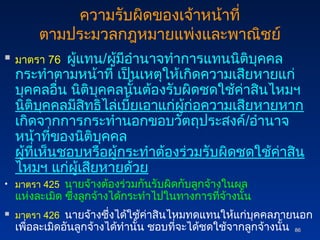 86
86
ความรับผิดของเจ้าหน้าที่
ตามประมวลกฎหมายแพ่งและพาณิชย์
 มาตรา 76 ผู้แทน/ผู้มีอำนาจทำการแทนนิติบุคคล
กระทำตามหน้าที่ เป็นเหตุให้เกิดความเสียหายแก่
บุคคลอื่น นิติบุคคลนั้นต้องรับผิดชดใช้ค่าสินไหมฯ
นิติบุคคลมีสิทธิไล่เบี้ยเอาแก่ผู้ก่อความเสียหายหาก
เกิดจากการกระทำนอกขอบวัตถุประสงค์/อำนาจ
หน้าที่ของนิติบุคคล
ผู้ที่เห็นชอบหรือผู้กระทำต้องร่วมรับผิดชดใช้ค่าสิน
ไหมฯ แก่ผู้เสียหายด้วย
• มาตรา 425 นายจ้างต้องร่วมกันรับผิดกับลูกจ้างในผล
แห่งละเมิด ซึ่งลูกจ้างได้กระทำไปในทางการที่จ้างนั้น
 มาตรา 426 นายจ้างซึ่งได้ใช้ค่าสินไหมทดแทนให้แก่บุคคลภายนอก
เพื่อละเมิดอันลูกจ้างได้ทำนั้น ชอบที่จะได้ชดใช้จากลูกจ้างนั้น
 