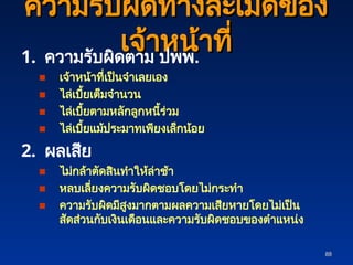 88
88
ความรับผิดทางละเมิดของ
ความรับผิดทางละเมิดของ
เจ้าหน้าที่
เจ้าหน้าที่
1. ความรับผิดตาม ปพพ.
■ เจ้าหน้าที่เป็นจำเลยเอง
■ ไล่เบี้ยเต็มจำนวน
■ ไล่เบี้ยตามหลักลูกหนี้ร่วม
■ ไล่เบี้ยแม้ประมาทเพียงเล็กน้อย
2. ผลเสีย
■ ไม่กล้าตัดสินทำให้ล่าช้า
■ หลบเลี่ยงความรับผิดชอบโดยไม่กระทำ
■ ความรับผิดมีสูงมากตามผลความเสียหายโดยไม่เป็น
สัดส่วนกับเงินเดือนและความรับผิดชอบของตำแหน่ง
 