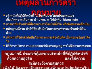 92
92
เหตุผลในการตรา
เหตุผลในการตรา
กฎหมาย
กฎหมาย
 เจ้าหน้าที่ปฏิบัติหน้าที่
เจ้าหน้าที่ปฏิบัติหน้าที่ ไม่ใช่เพื่อประโยชน์ของตนเอง
ไม่ใช่เพื่อประโยชน์ของตนเอง
เมื่อเกิดความเสียหาย นำ ปพพ
เมื่อเกิดความเสียหาย นำ ปพพ.
. มาใช้บังคับ ไม่เหมาะสม
มาใช้บังคับ ไม่เหมาะสม
 บางกรณีเจ้าหน้าที่ที่อาจกระทำโดยไม่ตั้งใจ หรือผิดพลาดเล็กน้อย
บางกรณีเจ้าหน้าที่ที่อาจกระทำโดยไม่ตั้งใจ หรือผิดพลาดเล็กน้อย
 หลักลูกหนี้ร่วม ทำให้ต้องรับผิดในการกระทำของเจ้าหน้าที่อื่น
หลักลูกหนี้ร่วม ทำให้ต้องรับผิดในการกระทำของเจ้าหน้าที่อื่น
ด้วย
ด้วย
 เจ้าหน้าที่ไม่กล้าตัดสินใจเพราะเกรงต้องรับผิด บั่นทอนขวัญกำลัง
เจ้าหน้าที่ไม่กล้าตัดสินใจเพราะเกรงต้องรับผิด บั่นทอนขวัญกำลัง
ใจ
ใจ
 มีวิธีการบริหารงานบุคคลและวินัยควบคุมอยู่ ทำให้มีความรอบคอบ
มีวิธีการบริหารงานบุคคลและวินัยควบคุมอยู่ ทำให้มีความรอบคอบ
กฎหมายนี้ ประสงค์คุ้มครองเจ้าหน้าที่ที่ปฏิบัติหน้าที่
ด้วยความสุจริต และใช้ความ
ระมัดระวังตามสมควร
 