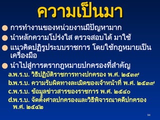 94
94
ความเป็นมา
ความเป็นมา
● การทำงานของหน่วยงานมีปัญหามาก
● นำหลักความโปร่งใส ตรวจสอบได้ มาใช้
● แนวคิดปฏิรูประบบราชการ โดยใช้กฎหมายเป็น
เครื่องมือ
● นำไปสู่การตรากฎหมายปกครองที่สำคัญ
a.พ.ร.บ. วิธีปฏิบัติราชการทางปกครอง พ.ศ. ๒๕๓๙
b.พ.ร.บ. ความรับผิดทางละเมิดของเจ้าหน้าที่ พ.ศ. ๒๕๓๙
c.พ.ร.บ. ข้อมูลข่าวสารของราชการ พ.ศ. ๒๕๔๐
d.พ.ร.บ. จัดตั้งศาลปกครองและวิธีพิจารณาคดีปกครอง
พ.ศ. ๒๕๔๒
 