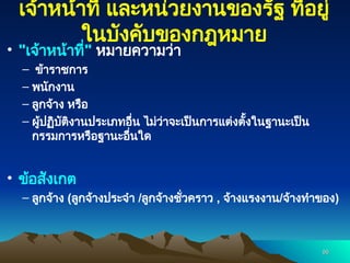 เจ้าหน้าที่ และหน่วยงานของรัฐ ที่อยู่
ในบังคับของกฎหมาย
• "เจ้าหน้าที่" หมายความว่า
– ข้าราชการ
– พนักงาน
– ลูกจ้าง หรือ
– ผู้ปฏิบัติงานประเภทอื่น ไม่ว่าจะเป็นการแต่งตั้งในฐานะเป็น
กรรมการหรือฐานะอื่นใด
• ข้อสังเกต
– ลูกจ้าง (ลูกจ้างประจำ /ลูกจ้างชั่วคราว , จ้างแรงงาน/จ้างทำของ)
96
96
 