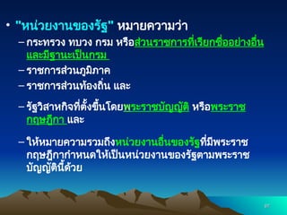 • "หน่วยงานของรัฐ" หมายความว่า
– กระทรวง ทบวง กรม หรือส่วนราชการที่เรียกชื่ออย่างอื่น
และมีฐานะเป็นกรม
– ราชการส่วนภูมิภาค
– ราชการส่วนท้องถิ่น และ
– รัฐวิสาหกิจที่ตั้งขึ้นโดยพระราชบัญญัติ หรือพระราช
กฤษฎีกา และ
– ให้หมายความรวมถึงหน่วยงานอื่นของรัฐที่มีพระราช
กฤษฎีกากำหนดให้เป็นหน่วยงานของรัฐตามพระราช
บัญญัตินี้ด้วย
97
97
 