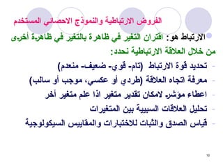 10
‫المستخدم‬ ‫االحصائي‬ ‫والنموذج‬ ‫االرتباطية‬ ‫الفروض‬

:‫هو‬ ‫االرتباط‬
‫_ى‬‫ر‬‫أخ‬ ‫_ة‬‫ر‬‫ظاه‬ ‫في‬ ‫بالتغير‬ ‫ظاهرة‬ ‫في‬ ‫التغير‬ ‫اقتران‬
:‫نحدد‬ ‫االرتباطية‬ ‫العالقة‬ ‫خالل‬ ‫من‬
-
)‫منعدم‬ -‫ضعيف‬ -‫قوي‬ -‫(تام‬ ‫االرتباط‬ ‫قوة‬ ‫تحديد‬
-
)‫سالب‬ ‫أو‬ ‫موجب‬ ،‫عكسي‬ ‫أو‬ ‫(طردي‬ ‫العالقة‬ ‫اتجاه‬ ‫معرفة‬
-
‫أخر‬ ‫متغير‬ ‫علم‬ ‫اذا‬ ‫متغير‬ ‫تقدير‬ ‫المكان‬ _‫ر‬‫مؤش‬ ‫اعطاء‬
-
‫المتغيرات‬ ‫بين‬ ‫السبيية‬ ‫العالقات‬ ‫تحليل‬
-
‫السيكولوجية‬ ‫والمقاييس‬ ‫لالختبارات‬ ‫والثبات‬ ‫الصدق‬ ‫قياس‬
 