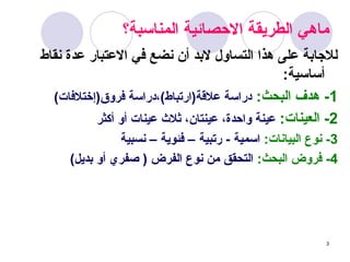 3
‫المناسبة؟‬ ‫_ائية‬‫ص‬‫االح‬ ‫الطريقة‬ ‫ماهي‬
‫نقاط‬ ‫عدة‬ ‫االعتبار‬ ‫في‬ ‫نضع‬ ‫أن‬ ‫البد‬ ‫التساول‬ ‫هذا‬ ‫على‬ ‫لالجابة‬
:‫أساسية‬
1
-
:‫البحث‬ ‫هدف‬
)‫فروق(إختالفات‬ ‫دراسة‬،)‫عالقة(ارتباط‬ ‫دراسة‬
2
-
:‫العينات‬
‫أكثر‬ ‫أو‬ ‫عينات‬ ‫ثالث‬ ،‫عينتان‬ ،‫واحدة‬ ‫عينة‬
3
:‫البيانات‬ ‫نوع‬ -
‫نسبية‬ – ‫فئوية‬ – ‫رتبية‬ - ‫اسمية‬
4
:‫البحث‬ ‫فروض‬ -
)‫بديل‬ ‫أو‬ ‫صفري‬ ( ‫الفرض‬ ‫نوع‬ ‫من‬ ‫التحقق‬
 