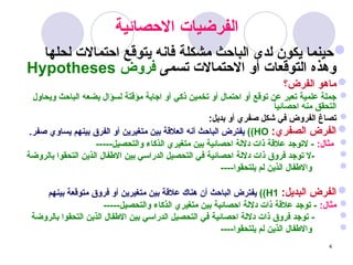 4
‫االحصائية‬ ‫_يات‬‫ض‬‫الفر‬

‫لحلها‬ ‫احتماالت‬ ‫يتوقع‬ ‫فانه‬ ‫مشكلة‬ ‫الباحث‬ ‫لدى‬ ‫يكون‬ ‫حينما‬
‫تسمى‬ ‫االحتماالت‬ ‫أو‬ ‫التوقعات‬ ‫وهذه‬
‫فروض‬
Hypotheses

‫الفرض؟‬ ‫ماهو‬

‫ويحاول‬ ‫الباحث‬ ‫يضعه‬ ‫لسؤال‬ ‫مؤقتة‬ ‫اجابة‬ ‫أو‬ ‫ذكي‬ ‫تخمين‬ ‫أو‬ ‫احتمال‬ ‫أو‬ ‫توقع‬ ‫عن‬ ‫تعبر‬ ‫علمية‬ ‫جملة‬
ً
‫ا‬‫احصائي‬ ‫منه‬ ‫التحقق‬

:‫بديل‬ ‫أو‬ ‫صفري‬ ‫شكل‬ ‫في‬ ‫الفروض‬ ‫تصاغ‬

:‫الصفري‬ ‫الفرض‬
HO
)
)
.‫صفر‬ ‫يساوي‬ ‫بينهم‬ ‫الفرق‬ ‫أو‬ ‫متغيرين‬ ‫بين‬ ‫العالقة‬ ‫أنه‬ ‫الباحث‬ ‫يفترض‬

:‫مثال‬
-----‫والتحصيل‬ ‫الذكاء‬ ‫متغيري‬ ‫بين‬ ‫احصائية‬ ‫داللة‬ ‫ذات‬ ‫عالقة‬ ‫التوجد‬ -

‫بالروضة‬ ‫التحقوا‬ ‫الذين‬ ‫االطفال‬ ‫بين‬ ‫الدراسي‬ ‫التحصيل‬ ‫في‬ ‫احصائية‬ ‫داللة‬ ‫ذات‬ ‫فروق‬ ‫توجد‬ ‫ال‬-

----‫يلتحقوا‬ ‫لم‬ ‫الذين‬ ‫واالطفال‬

:‫البديل‬ ‫الفرض‬
H1
)
)
‫بينهم‬ ‫متوقعة‬ ‫فروق‬ ‫أو‬ ‫متغيرين‬ ‫بين‬ ‫عالقة‬ ‫هناك‬ ‫أن‬ ‫الباحث‬ ‫يفترض‬

:‫مثال‬
-----‫والتحصيل‬ ‫الذكاء‬ ‫متغيري‬ ‫بين‬ ‫احصائية‬ ‫داللة‬ ‫ذات‬ ‫عالقة‬ ‫توجد‬ -

‫بالروضة‬ ‫التحقوا‬ ‫الذين‬ ‫االطفال‬ ‫بين‬ ‫الدراسي‬ ‫التحصيل‬ ‫في‬ ‫احصائية‬ ‫داللة‬ ‫ذات‬ ‫فروق‬ ‫توجد‬ -

----‫يلتحقوا‬ ‫لم‬ ‫الذين‬ ‫واالطفال‬
 