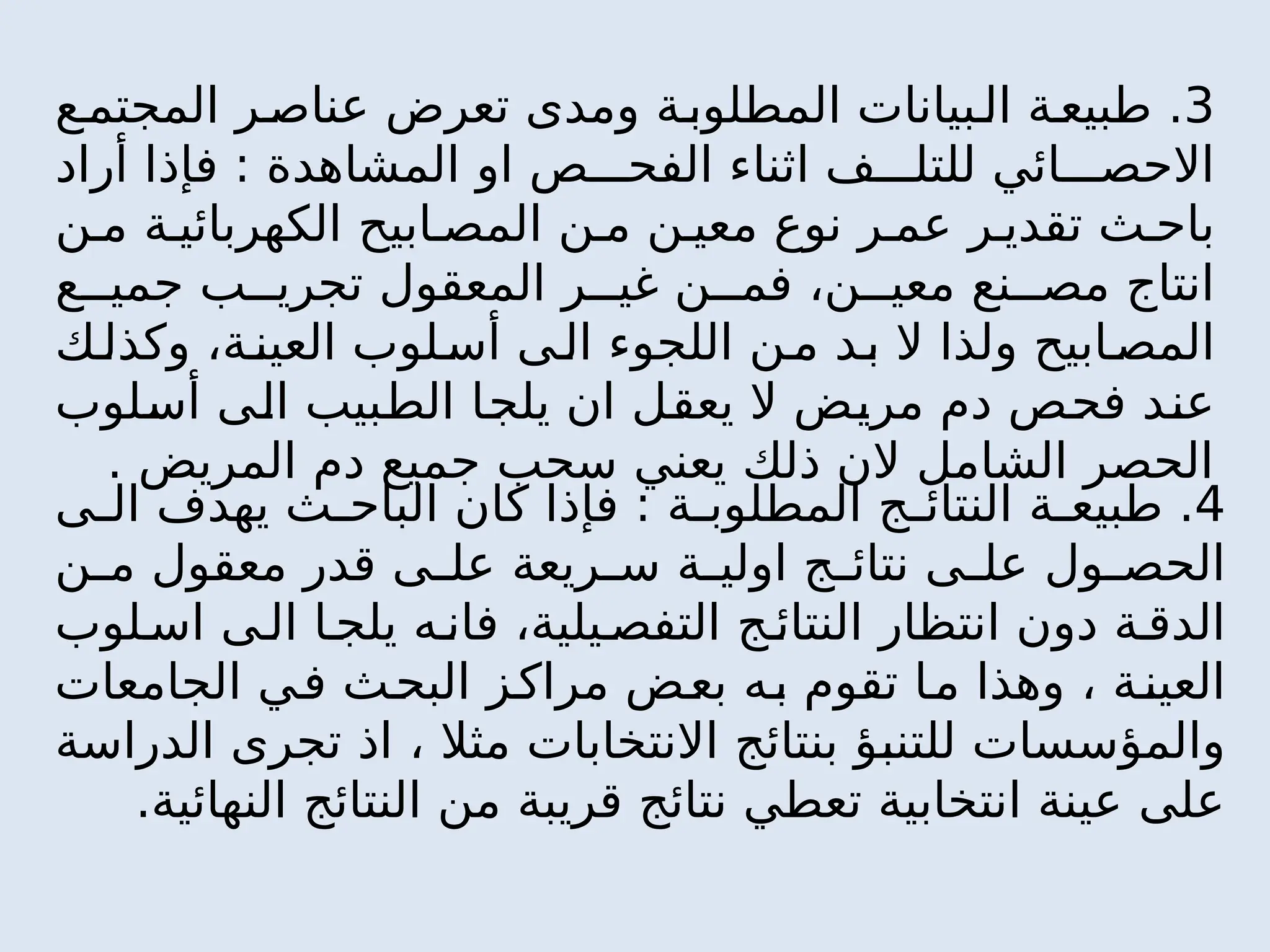 3
‫ع‬‫المجتم‬ ‫ر‬‫عناص‬ ‫تعرض‬ ‫ومدى‬ ‫ة‬‫المطلوب‬ ‫بيانات‬‫ال‬ ‫ة‬‫طبيع‬ .
‫أراد‬ ‫فإذا‬ : ‫المشاهدة‬ ‫او‬ ‫ص‬ ‫الفح‬ ‫اثناء‬ ‫ف‬ ‫للتل‬ ‫ائي‬ ‫االحص‬
‫ن‬ ‫م‬ ‫ة‬ ‫الكهربائي‬ ‫ابيح‬ ‫المص‬ ‫ن‬ ‫م‬ ‫ن‬ ‫معي‬ ‫نوع‬ ‫ر‬ ‫عم‬ ‫ر‬ ‫تقدي‬ ‫ث‬ ‫باح‬
‫ع‬ ‫جمي‬ ‫ب‬ ‫تجري‬ ‫المعقول‬ ‫ر‬ ‫غي‬ ‫ن‬ ‫فم‬ ،‫ن‬ ‫معي‬ ‫نع‬ ‫مص‬ ‫انتاج‬
‫ك‬‫وكذل‬ ،‫ة‬‫العين‬ ‫لوب‬‫أس‬ ‫ى‬‫ال‬ ‫اللجوء‬ ‫ن‬‫م‬ ‫د‬‫ب‬ ‫ال‬ ‫ولذا‬ ‫ابيح‬‫المص‬
‫أسلوب‬ ‫الى‬ ‫الطبيب‬ ‫يلجا‬ ‫ان‬ ‫يعقل‬ ‫ال‬ ‫مريض‬ ‫دم‬ ‫فحص‬ ‫عند‬
. ‫المريض‬ ‫دم‬ ‫جميع‬ ‫سحب‬ ‫يعني‬ ‫ذلك‬ ‫الن‬ ‫الشامل‬ ‫الحصر‬
4
‫ى‬ ‫ال‬ ‫يهدف‬ ‫ث‬ ‫الباح‬ ‫كان‬ ‫فإذا‬ : ‫ة‬ ‫المطلوب‬ ‫ج‬ ‫النتائ‬ ‫ة‬ ‫طبيع‬ .
‫ن‬ ‫م‬ ‫معقول‬ ‫قدر‬ ‫ى‬ ‫عل‬ ‫ريعة‬ ‫س‬ ‫ة‬ ‫اولي‬ ‫ج‬ ‫نتائ‬ ‫ى‬ ‫عل‬ ‫ول‬ ‫الحص‬
‫لوب‬‫اس‬ ‫ى‬‫ال‬ ‫ا‬‫يلج‬ ‫ه‬‫فان‬ ،‫يلية‬‫التفص‬ ‫ج‬ ‫النتائ‬ ‫انتظار‬ ‫دون‬ ‫ة‬ ‫الدق‬
‫الجامعات‬ ‫في‬ ‫البحث‬ ‫مراكز‬ ‫بعض‬ ‫به‬ ‫تقوم‬ ‫ما‬ ‫وهذا‬ ، ‫ة‬‫العين‬
‫الدراسة‬ ‫تجرى‬ ‫اذ‬ ، ‫مثال‬ ‫االنتخابات‬ ‫بنتائج‬ ‫للتنبؤ‬ ‫والمؤسسات‬
.‫النهائية‬ ‫النتائج‬ ‫من‬ ‫قريبة‬ ‫نتائج‬ ‫تعطي‬ ‫انتخابية‬ ‫عينة‬ ‫على‬
 