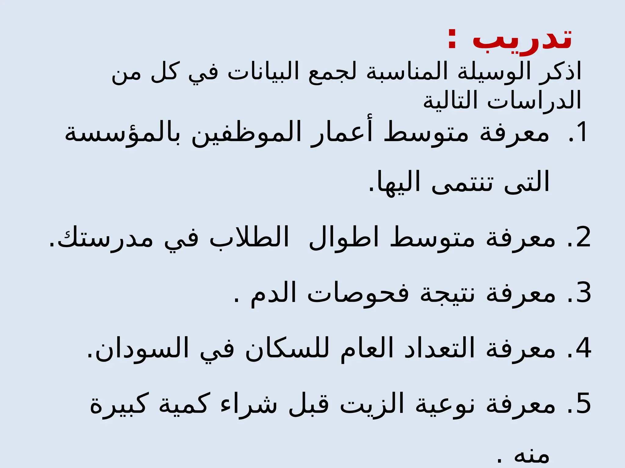 .1
‫بالمؤسسة‬ ‫الموظفين‬ ‫أعمار‬ ‫متوسط‬ ‫معرفة‬
.‫اليها‬ ‫تنتمى‬ ‫التى‬
2
.‫مدرستك‬ ‫في‬ ‫الطالب‬ ‫اطوال‬ ‫متوسط‬ ‫معرفة‬ .
3
. ‫الدم‬ ‫فحوصات‬ ‫نتيجة‬ ‫معرفة‬ .
4
.‫السودان‬ ‫في‬ ‫للسكان‬ ‫العام‬ ‫التعداد‬ ‫معرفة‬ .
5
‫كبيرة‬ ‫كمية‬ ‫شراء‬ ‫قبل‬ ‫الزيت‬ ‫نوعية‬ ‫معرفة‬ .
. ‫منه‬
‫تدريب‬
:
‫ا‬
‫من‬ ‫كل‬ ‫في‬ ‫البيانات‬ ‫لجمع‬ ‫المناسبة‬ ‫الوسيلة‬ ‫ذكر‬
‫التالية‬ ‫الدراسات‬
 
