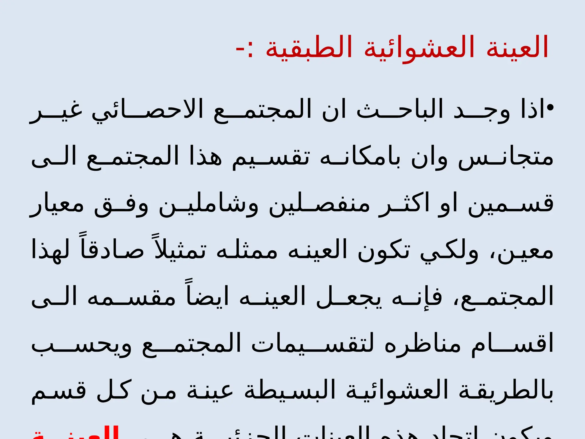 -: ‫الطبقية‬ ‫العشوائية‬ ‫العينة‬
•
‫ر‬ ‫غي‬ ‫ائي‬ ‫االحص‬ ‫ع‬ ‫المجتم‬ ‫ان‬ ‫ث‬ ‫الباح‬ ‫د‬ ‫وج‬ ‫اذا‬
‫ى‬ ‫ال‬ ‫ع‬ ‫المجتم‬ ‫هذا‬ ‫يم‬ ‫تقس‬ ‫ه‬ ‫بامكان‬ ‫وان‬ ‫س‬ ‫متجان‬
‫معيار‬ ‫ق‬ ‫وف‬ ‫ن‬ ‫وشاملي‬ ‫لين‬ ‫منفص‬ ‫ر‬ ‫اكث‬ ‫او‬ ‫مين‬ ‫قس‬
،‫ن‬ ‫معي‬
‫لهذا‬ ً‫ادقا‬ ‫ص‬ً ‫تمثيال‬ ‫ه‬ ‫ممثل‬ ‫ه‬ ‫العين‬ ‫تكون‬ ‫ي‬ ‫ولك‬
‫ى‬ ‫ال‬ ‫مه‬ ‫مقس‬ ً‫ايضا‬ ‫ه‬ ‫العين‬ ‫ل‬ ‫يجع‬ ‫ه‬ ‫فإن‬ ،‫ع‬ ‫المجتم‬
‫ب‬ ‫ويحس‬ ‫ع‬ ‫المجتم‬ ‫يمات‬ ‫لتقس‬ ‫مناظره‬ ‫ام‬ ‫اقس‬
‫م‬ ‫قس‬ ‫ل‬ ‫ك‬ ‫ن‬ ‫م‬ ‫ة‬ ‫عين‬ ‫يطة‬ ‫البس‬ ‫ة‬ ‫العشوائي‬ ‫ة‬ ‫بالطريق‬
 