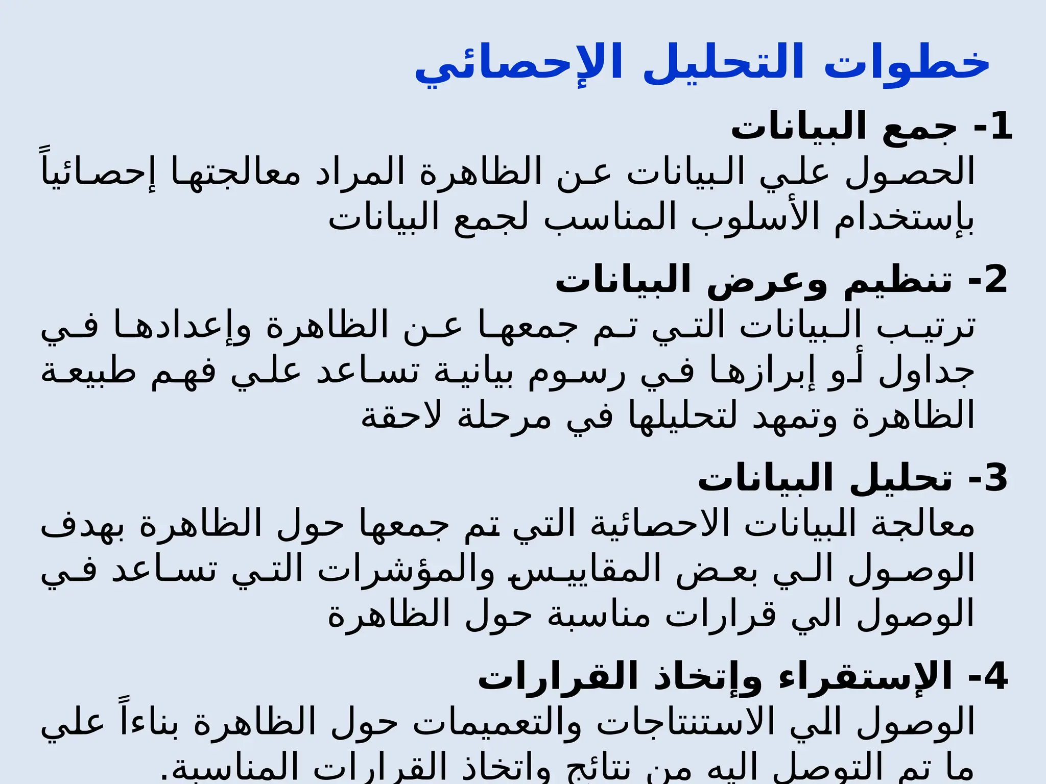 ‫اإلحصائي‬ ‫التحليل‬ ‫خطوات‬
1
‫البيانات‬ ‫جمع‬ -
ً‫ائيا‬ ‫إحص‬ ‫ا‬ ‫معالجته‬ ‫المراد‬ ‫الظاهرة‬ ‫ن‬ ‫ع‬ ‫بيانات‬ ‫ال‬ ‫ي‬ ‫عل‬ ‫ول‬ ‫الحص‬
‫البيانات‬ ‫لجمع‬ ‫المناسب‬ ‫األسلوب‬ ‫بإستخدام‬
2
‫البيانات‬ ‫وعرض‬ ‫تنظيم‬ -
‫ي‬ ‫ف‬ ‫ا‬ ‫وإعداده‬ ‫الظاهرة‬ ‫ن‬ ‫ع‬ ‫ا‬ ‫جمعه‬ ‫م‬ ‫ت‬ ‫ي‬ ‫الت‬ ‫بيانات‬ ‫ال‬ ‫ب‬ ‫ترتي‬
‫ة‬ ‫طبيع‬ ‫م‬ ‫فه‬ ‫ي‬ ‫عل‬ ‫اعد‬ ‫تس‬ ‫ة‬ ‫بياني‬ ‫وم‬ ‫رس‬ ‫ي‬ ‫ف‬ ‫ا‬ ‫إبرازه‬ ‫و‬ ‫أ‬ ‫جداول‬
‫الحقة‬ ‫مرحلة‬ ‫في‬ ‫لتحليلها‬ ‫وتمهد‬ ‫الظاهرة‬
3
‫البيانات‬ ‫تحليل‬ -
‫بهدف‬ ‫الظاهرة‬ ‫حول‬ ‫جمعها‬ ‫تم‬ ‫التي‬ ‫االحصائية‬ ‫البيانات‬ ‫معالجة‬
‫ي‬ ‫ف‬ ‫اعد‬ ‫تس‬ ‫ي‬ ‫الت‬ ‫والمؤشرات‬ ‫س‬ ‫المقايي‬ ‫ض‬ ‫بع‬ ‫ي‬ ‫ال‬ ‫ول‬ ‫الوص‬
‫الظاهرة‬ ‫حول‬ ‫مناسبة‬ ‫قرارات‬ ‫الي‬ ‫الوصول‬
4
‫القرارات‬ ‫وإتخاذ‬ ‫اإلستقراء‬ -
‫علي‬ ً‫بناءا‬ ‫الظاهرة‬ ‫حول‬ ‫والتعميمات‬ ‫االستنتاجات‬ ‫الي‬ ‫الوصول‬
.‫المناسبة‬ ‫القرارات‬ ‫واتخاذ‬ ‫نتائج‬ ‫من‬ ‫اليه‬ ‫التوصل‬ ‫تم‬ ‫ما‬
 