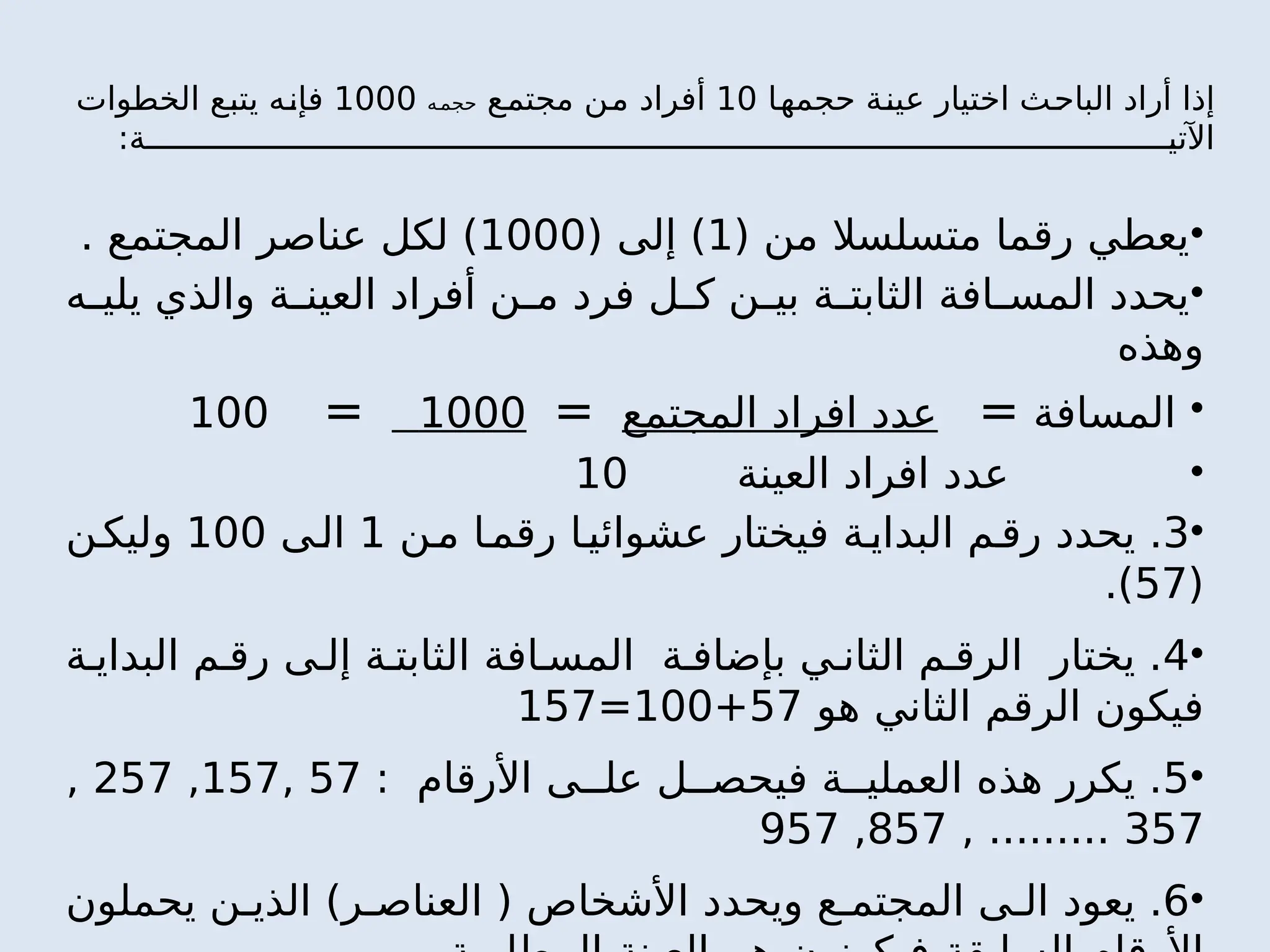 ‫حجمها‬ ‫عينة‬ ‫اختيار‬ ‫الباحث‬ ‫أراد‬ ‫إذا‬
10
‫مجتمع‬ ‫من‬ ‫أفراد‬
‫ه‬‫حجم‬
1000
‫الخطوات‬ ‫يتبع‬ ‫فإنه‬
‫ة‬ ‫اآلتي‬
:
•
( ‫من‬ ‫متسلسال‬ ‫رقما‬ ‫يعطي‬
1
( ‫إلى‬ )
1000
. ‫المجتمع‬ ‫عناصر‬ ‫لكل‬ )
•
‫ه‬ ‫يلي‬ ‫والذي‬ ‫ة‬ ‫العين‬ ‫أفراد‬ ‫ن‬ ‫م‬ ‫فرد‬ ‫ل‬ ‫ك‬ ‫ن‬ ‫بي‬ ‫ة‬ ‫الثابت‬ ‫افة‬ ‫المس‬ ‫يحدد‬
‫وهذه‬
•
‫المسافة‬
=
‫المجتمع‬ ‫افراد‬ ‫عدد‬
=
1000
=
100
•
‫العينة‬ ‫افراد‬ ‫عدد‬
10
•
3
‫ن‬‫م‬ ‫ا‬‫رقم‬ ‫ا‬‫عشوائي‬ ‫فيختار‬ ‫ة‬‫البداي‬ ‫م‬‫رق‬ ‫يحدد‬ .
1
‫ى‬‫ال‬
100
‫ن‬‫وليك‬
(
57
.)
•
4
‫ة‬ ‫البداي‬ ‫م‬ ‫رق‬ ‫ى‬ ‫إل‬ ‫ة‬ ‫الثابت‬ ‫افة‬ ‫المس‬ ‫ة‬ ‫بإضاف‬ ‫ي‬ ‫الثان‬ ‫م‬ ‫الرق‬ ‫يختار‬ .
‫هو‬ ‫الثاني‬ ‫الرقم‬ ‫فيكون‬
57
+
100
=
157
•
5
: ‫األرقام‬ ‫ى‬ ‫عل‬ ‫ل‬ ‫فيحص‬ ‫ة‬ ‫العملي‬ ‫هذه‬ ‫يكرر‬ .
57
,
157
,
257
,
357
, .........
857
,
957
•
6
‫يحملون‬ ‫ن‬ ‫الذي‬ )‫ر‬ ‫العناص‬ ( ‫األشخاص‬ ‫ويحدد‬ ‫ع‬ ‫المجتم‬ ‫ى‬ ‫ال‬ ‫يعود‬ .
 
