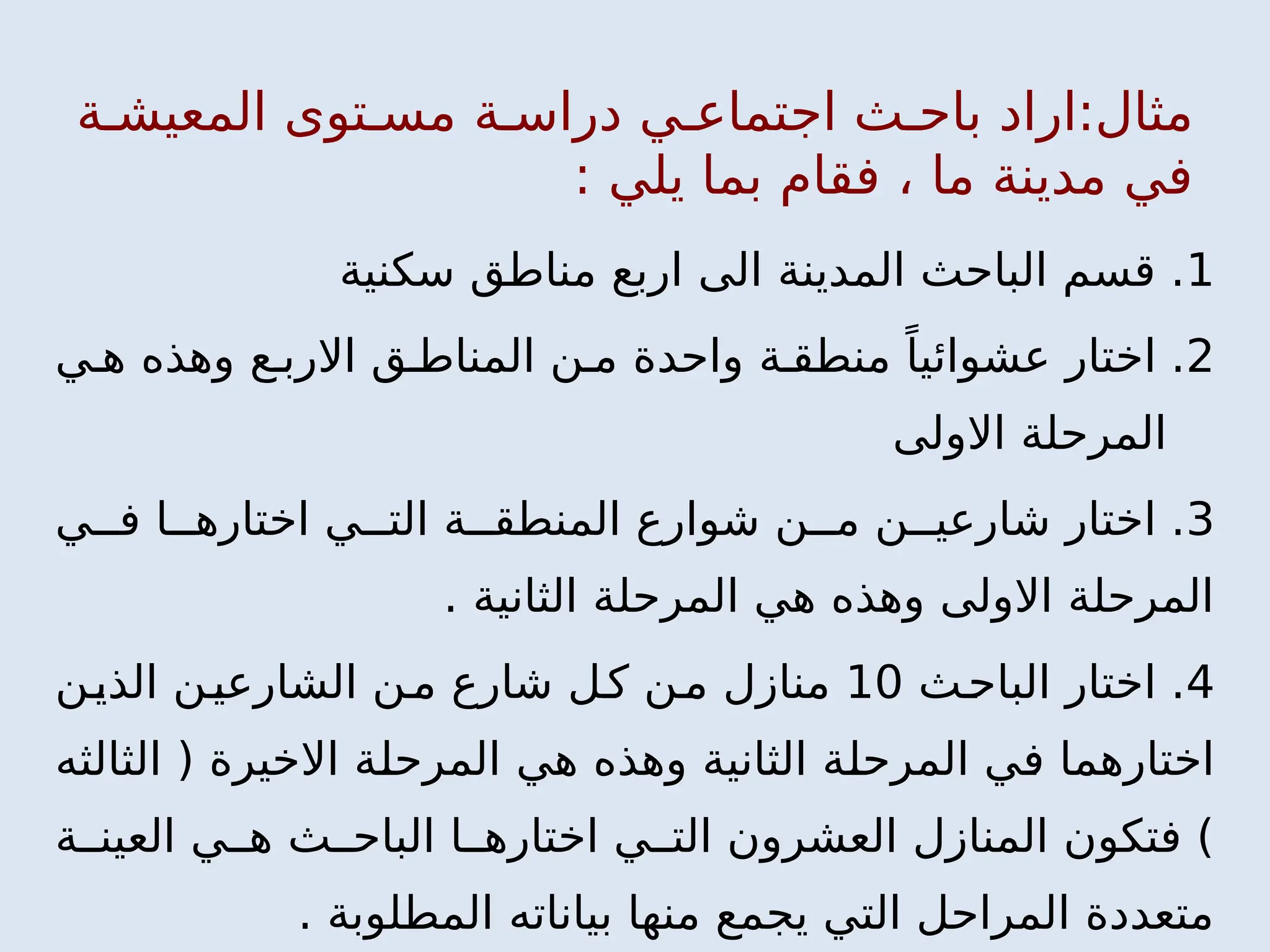 ‫ة‬ ‫المعيش‬ ‫توى‬ ‫مس‬ ‫ة‬ ‫دراس‬ ‫ي‬ ‫اجتماع‬ ‫ث‬ ‫باح‬ ‫اراد‬:‫مثال‬
: ‫يلي‬ ‫بما‬ ‫فقام‬ ، ‫ما‬ ‫مدينة‬ ‫في‬
1
‫سكنية‬ ‫مناطق‬ ‫اربع‬ ‫الى‬ ‫المدينة‬ ‫الباحث‬ ‫قسم‬ .
2
‫ي‬ ‫ه‬ ‫وهذه‬ ‫ع‬ ‫االرب‬ ‫ق‬ ‫المناط‬ ‫ن‬ ‫م‬ ‫واحدة‬ ‫ة‬ ‫منطق‬ ً‫عشوائيا‬ ‫اختار‬ .
‫االولى‬ ‫المرحلة‬
3
‫ي‬ ‫ف‬ ‫ا‬ ‫اختاره‬ ‫ي‬ ‫الت‬ ‫ة‬ ‫المنطق‬ ‫شوارع‬ ‫ن‬ ‫م‬ ‫ن‬ ‫شارعي‬ ‫اختار‬ .
. ‫الثانية‬ ‫المرحلة‬ ‫هي‬ ‫وهذه‬ ‫االولى‬ ‫المرحلة‬
4
‫ث‬‫الباح‬ ‫اختار‬ .
10
‫ن‬‫الذي‬ ‫ن‬‫الشارعي‬ ‫ن‬‫م‬ ‫شارع‬ ‫ل‬‫ك‬ ‫ن‬‫م‬ ‫منازل‬
‫الثالثه‬ ( ‫االخيرة‬ ‫المرحلة‬ ‫هي‬ ‫وهذه‬ ‫الثانية‬ ‫المرحلة‬ ‫في‬ ‫اختارهما‬
‫ة‬ ‫العين‬ ‫ي‬ ‫ه‬ ‫ث‬ ‫الباح‬ ‫ا‬ ‫اختاره‬ ‫ي‬ ‫الت‬ ‫العشرون‬ ‫المنازل‬ ‫فتكون‬ )
. ‫المطلوبة‬ ‫بياناته‬ ‫منها‬ ‫يجمع‬ ‫التي‬ ‫المراحل‬ ‫متعددة‬
 