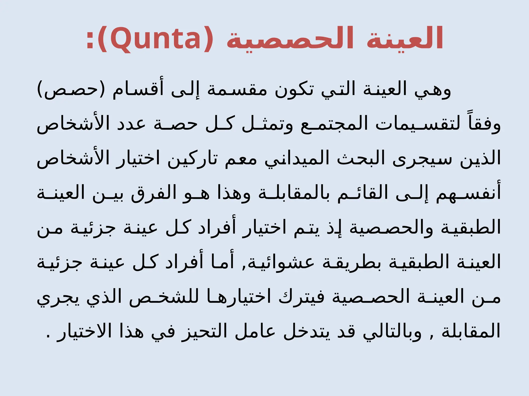 ( ‫الحصصية‬ ‫العينة‬
Qunta
:)
)‫ص‬‫(حص‬ ‫ام‬‫أقس‬ ‫ى‬‫إل‬ ‫مة‬‫مقس‬ ‫تكون‬ ‫ي‬‫الت‬ ‫ة‬‫العين‬ ‫ي‬‫وه‬
‫األشخاص‬ ‫عدد‬ ‫ة‬ ‫حص‬ ‫ل‬ ‫ك‬ ‫ل‬ ‫وتمث‬ ‫ع‬ ‫المجتم‬ ‫يمات‬ ‫لتقس‬ ً‫وفقا‬
‫األشخاص‬ ‫اختيار‬ ‫تاركين‬ ‫معم‬ ‫الميداني‬ ‫البحث‬ ‫سيجرى‬ ‫الذين‬
‫ة‬ ‫العين‬ ‫ن‬ ‫بي‬ ‫الفرق‬ ‫و‬ ‫ه‬ ‫وهذا‬ ‫ة‬ ‫بالمقابل‬ ‫م‬ ‫القائ‬ ‫ى‬ ‫إل‬ ‫هم‬ ‫أنفس‬
‫ن‬‫م‬ ‫ة‬‫جزئي‬ ‫ة‬‫عين‬ ‫ل‬‫ك‬ ‫أفراد‬ ‫اختيار‬ ‫م‬‫يت‬ ‫ذ‬‫إ‬ ‫صية‬‫والحص‬ ‫ة‬‫الطبقي‬
‫ة‬ ‫جزئي‬ ‫ة‬ ‫عين‬ ‫ل‬ ‫ك‬ ‫أفراد‬ ‫ا‬ ‫أم‬ ,‫ة‬ ‫عشوائي‬ ‫ة‬ ‫بطريق‬ ‫ة‬ ‫الطبقي‬ ‫ة‬ ‫العين‬
‫يجري‬ ‫الذي‬ ‫ص‬ ‫للشخ‬ ‫ا‬ ‫اختياره‬ ‫فيترك‬ ‫صية‬ ‫الحص‬ ‫ة‬ ‫العين‬ ‫ن‬ ‫م‬
‫االختيار‬ ‫هذا‬ ‫في‬ ‫التحيز‬ ‫عامل‬ ‫يتدخل‬ ‫قد‬ ‫وبالتالي‬ , ‫المقابلة‬
.
 