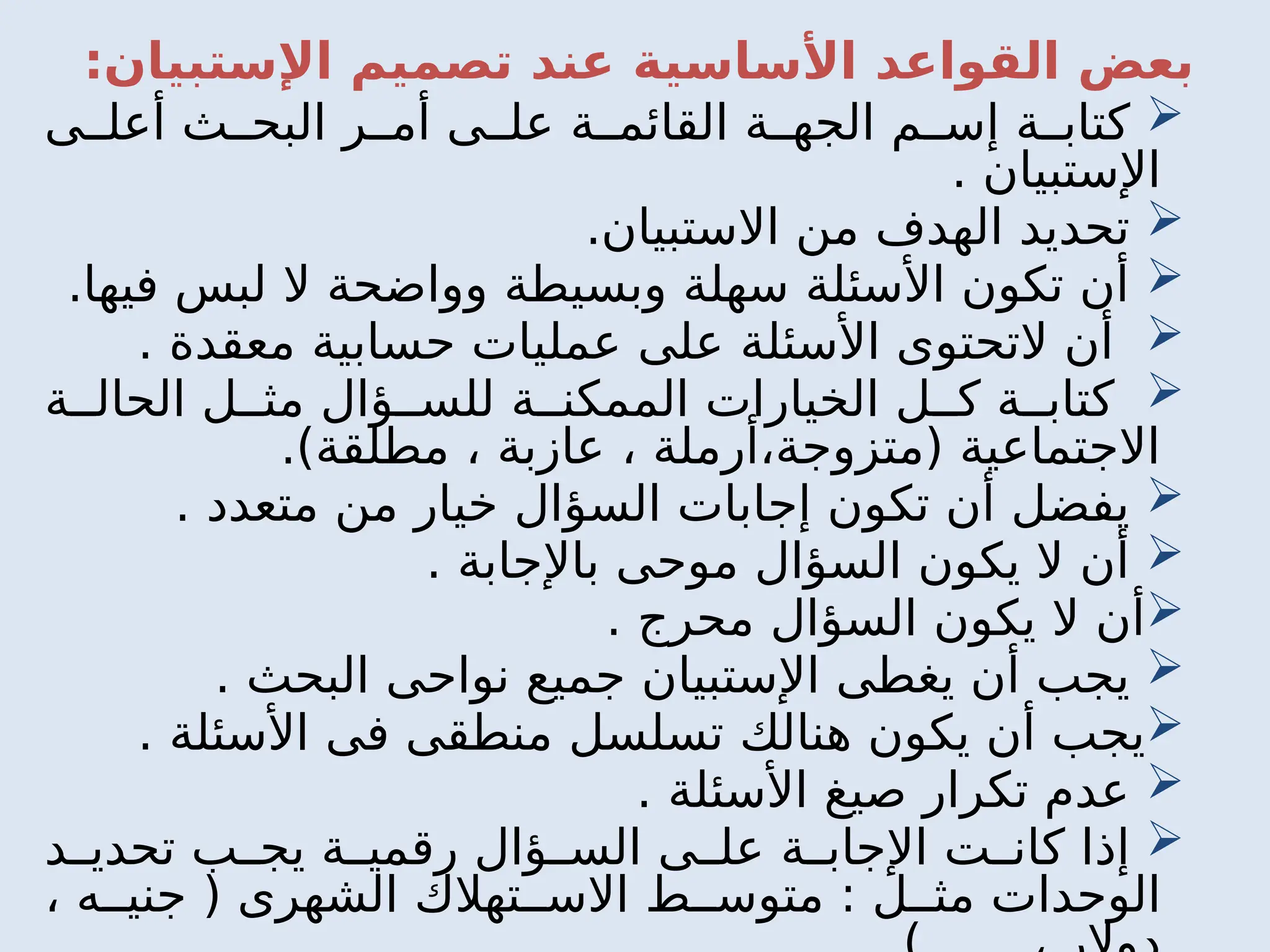 :‫اإلستبيان‬ ‫تصميم‬ ‫عند‬ ‫األساسية‬ ‫القواعد‬ ‫بعض‬

‫ى‬ ‫أعل‬ ‫ث‬ ‫البح‬ ‫ر‬ ‫أم‬ ‫ى‬ ‫عل‬ ‫ة‬ ‫القائم‬ ‫ة‬ ‫الجه‬ ‫م‬ ‫إس‬ ‫ة‬ ‫كتاب‬
. ‫اإلستبيان‬

.‫االستبيان‬ ‫من‬ ‫الهدف‬ ‫تحديد‬

.‫فيها‬ ‫لبس‬ ‫ال‬ ‫وواضحة‬ ‫وبسيطة‬ ‫سهلة‬ ‫األسئلة‬ ‫تكون‬ ‫أن‬

. ‫معقدة‬ ‫حسابية‬ ‫عمليات‬ ‫على‬ ‫األسئلة‬ ‫التحتوى‬ ‫أن‬

‫ة‬ ‫الحال‬ ‫ل‬ ‫مث‬ ‫ؤال‬ ‫للس‬ ‫ة‬ ‫الممكن‬ ‫الخيارات‬ ‫ل‬ ‫ك‬ ‫ة‬ ‫كتاب‬
.)‫مطلقة‬ ، ‫عازبة‬ ، ‫أرملة‬،‫(متزوجة‬ ‫االجتماعية‬

. ‫متعدد‬ ‫من‬ ‫خيار‬ ‫السؤال‬ ‫إجابات‬ ‫تكون‬ ‫أن‬ ‫يفضل‬

. ‫باإلجابة‬ ‫موحى‬ ‫السؤال‬ ‫يكون‬ ‫ال‬ ‫أن‬

. ‫محرج‬ ‫السؤال‬ ‫يكون‬ ‫ال‬ ‫أن‬

. ‫البحث‬ ‫نواحى‬ ‫جميع‬ ‫اإلستبيان‬ ‫يغطى‬ ‫أن‬ ‫يجب‬

. ‫األسئلة‬ ‫فى‬ ‫منطقى‬ ‫تسلسل‬ ‫هنالك‬ ‫يكون‬ ‫أن‬ ‫يجب‬

. ‫األسئلة‬ ‫صيغ‬ ‫تكرار‬ ‫عدم‬

‫د‬ ‫تحدي‬ ‫ب‬ ‫يج‬ ‫ة‬ ‫رقمي‬ ‫ؤال‬ ‫الس‬ ‫ى‬ ‫عل‬ ‫ة‬ ‫اإلجاب‬ ‫ت‬ ‫كان‬ ‫إذا‬
، ‫ه‬ ‫جني‬ ( ‫الشهرى‬ ‫تهالك‬ ‫االس‬ ‫ط‬ ‫متوس‬ : ‫ل‬ ‫مث‬ ‫الوحدات‬
 