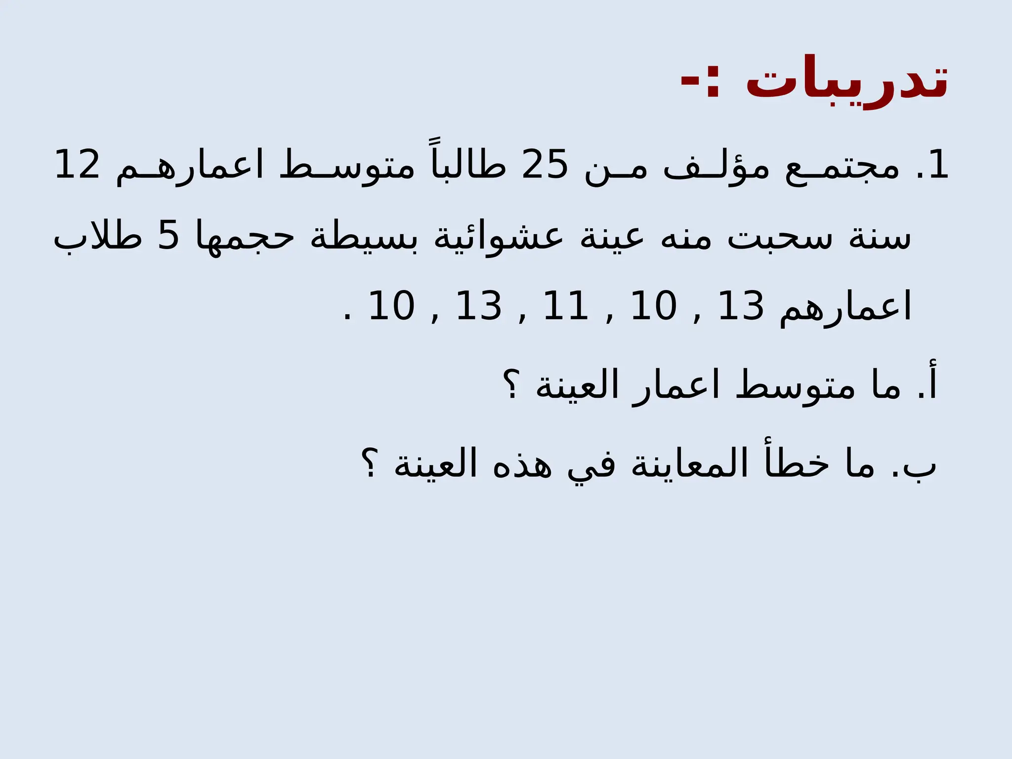 -: ‫تدريبات‬
1
‫ن‬ ‫م‬ ‫ف‬ ‫مؤل‬ ‫ع‬ ‫مجتم‬ .
25
‫م‬ ‫اعماره‬ ‫ط‬ ‫متوس‬ ً‫طالبا‬
12
‫حجمها‬ ‫بسيطة‬ ‫عشوائية‬ ‫عينة‬ ‫منه‬ ‫سحبت‬ ‫سنة‬
5
‫طالب‬
‫اعمارهم‬
13
,
10
,
11
,
13
,
10
.
‫؟‬ ‫العينة‬ ‫اعمار‬ ‫متوسط‬ ‫ما‬ .‫أ‬
‫؟‬ ‫العينة‬ ‫هذه‬ ‫في‬ ‫المعاينة‬ ‫خطأ‬ ‫ما‬ .‫ب‬
 