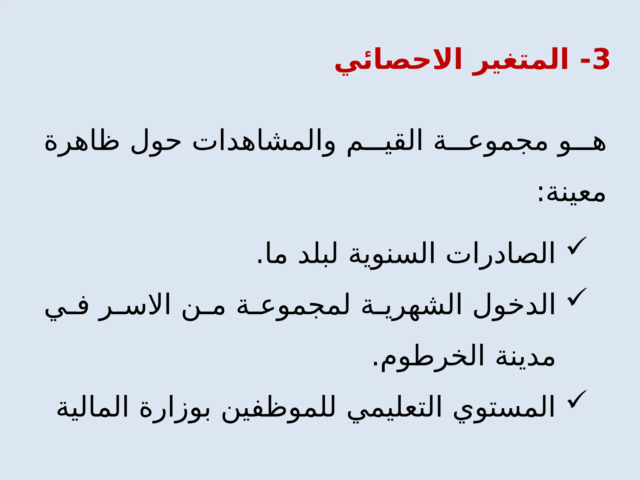 3
‫االحصائي‬ ‫المتغير‬ -
‫ظاهرة‬ ‫حول‬ ‫والمشاهدات‬ ‫م‬ ‫القي‬ ‫ة‬ ‫مجموع‬ ‫و‬ ‫ه‬
:‫معينة‬

.‫ما‬ ‫لبلد‬ ‫السنوية‬ ‫الصادرات‬

‫ي‬ ‫ف‬ ‫ر‬ ‫االس‬ ‫ن‬ ‫م‬ ‫ة‬ ‫لمجموع‬ ‫ة‬ ‫الشهري‬ ‫الدخول‬
.‫الخرطوم‬ ‫مدينة‬

‫المالية‬ ‫بوزارة‬ ‫للموظفين‬ ‫التعليمي‬ ‫المستوي‬
 