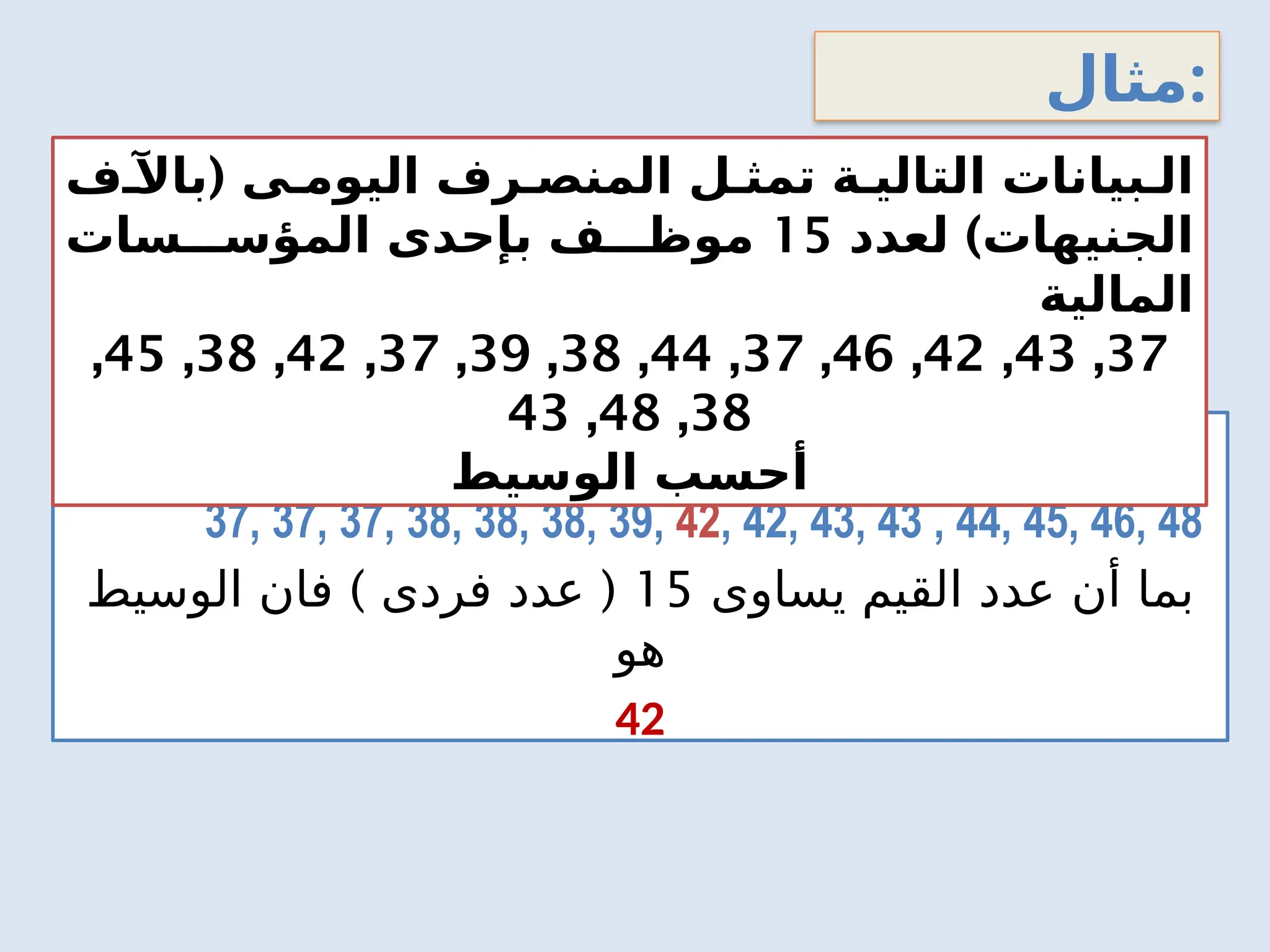 ‫مثال‬:
‫تصاعديا‬ ‫اليومى‬ ‫المنصرف‬ ‫بيانات‬ ‫ترتيب‬:
37, 37, 37, 38, 38, 38, 39, 42, 42, 43, 43 , 44, 45, 46, 48
‫يساوى‬ ‫القيم‬ ‫عدد‬ ‫أن‬ ‫بما‬
15
) (
‫الوسيط‬ ‫فان‬ ‫فردى‬ ‫عدد‬
‫هو‬
42
(
‫باآلف‬ ‫ى‬0‫اليوم‬ ‫رف‬0‫المنص‬ ‫ل‬0‫تمث‬ ‫ة‬0‫التالي‬ ‫بيانات‬0‫ال‬
)
‫لعدد‬ ‫الجنيهات‬
15
‫سات‬000‫المؤس‬ ‫بإحدى‬ ‫ف‬000‫موظ‬
‫المالية‬
37
,
43
,
42
,
46
,
37
,
44
,
38
,
39
,
37
,
42
,
38
,
45
,
38
,
48
,
43
‫الوسيط‬ ‫أحسب‬
 
