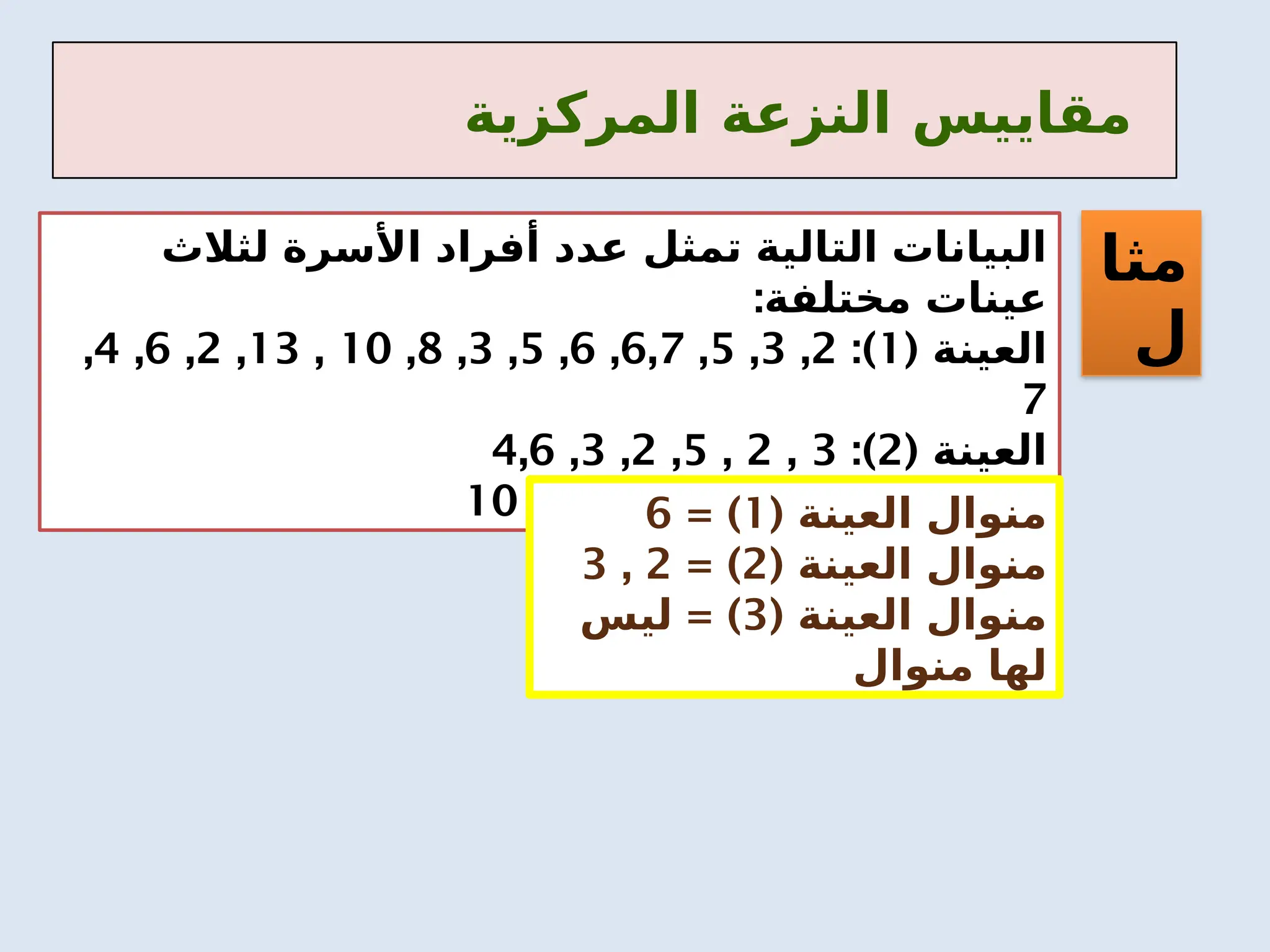 ‫المركزية‬ ‫النزعة‬ ‫مقاييس‬
‫مثا‬
‫ل‬
‫لثالث‬ ‫األسرة‬ ‫أفراد‬ ‫عدد‬ ‫تمثل‬ ‫التالية‬ ‫البيانات‬
:‫مختلفة‬ ‫عينات‬
( ‫العينة‬
1
:)
2
,
3
,
5
,
6,7
,
6
,
5
,
3
,
8
,
10
,
13
,
2
,
6
,
4
,
7
( ‫العينة‬
2
:)
3
,
2
,
5
,
2
,
3
,
4,6
( ‫العينة‬
3
:)
1
,
5
,
6
,
7
,
8
,
9
,
10 ( ‫العينة‬ ‫منوال‬
1
= )
6
( ‫العينة‬ ‫منوال‬
2
= )
2
,
3
( ‫العينة‬ ‫منوال‬
3
= )
‫ليس‬
‫منوال‬ ‫لها‬
 