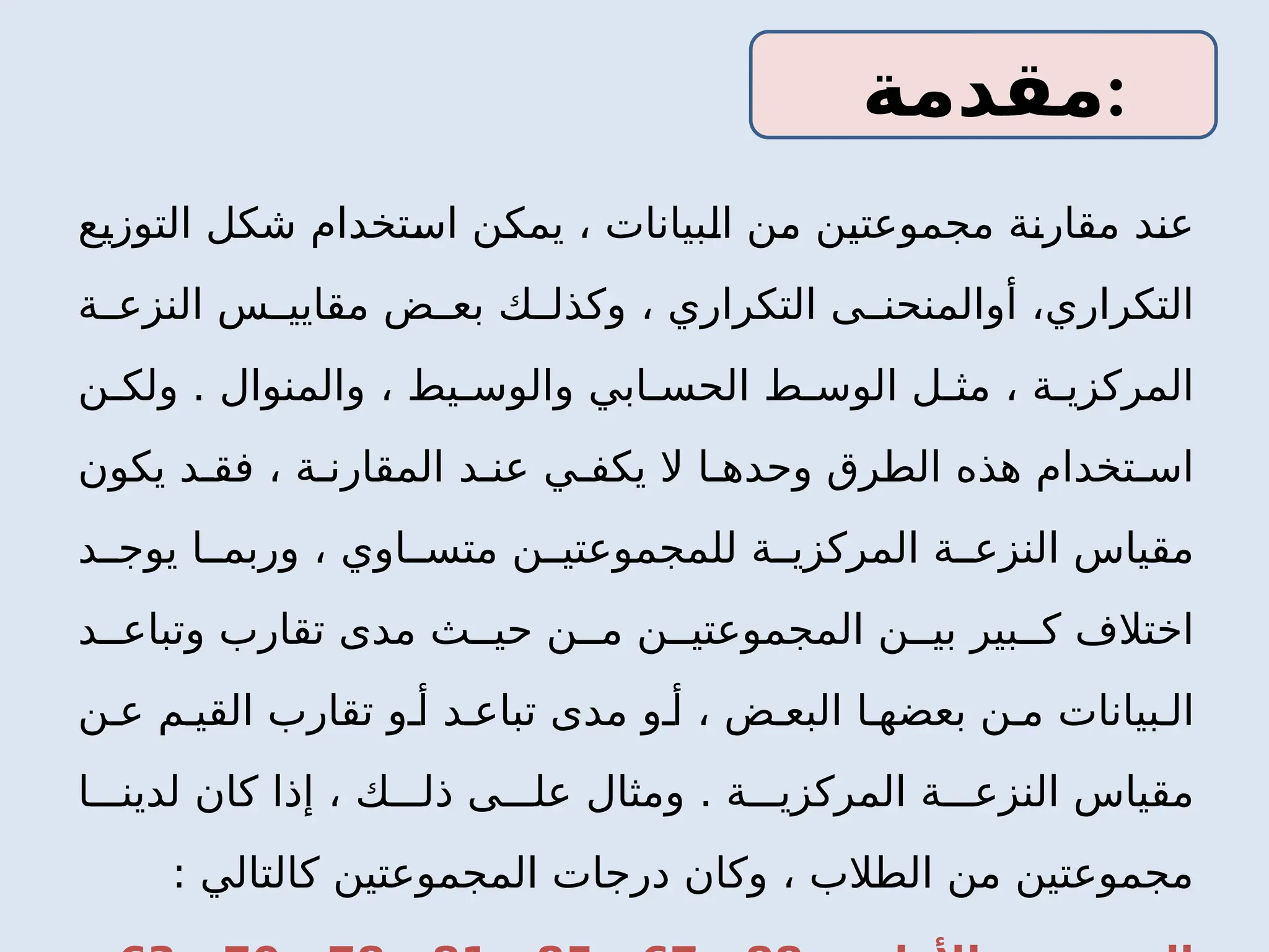 ‫التوزيع‬ ‫شكل‬ ‫استخدام‬ ‫يمكن‬ ، ‫البيانات‬ ‫من‬ ‫مجموعتين‬ ‫مقارنة‬ ‫عند‬
‫التكرار‬
‫ي‬
‫التكرار‬ ‫ى‬ ‫أوالمنحن‬ ،
‫ي‬
‫ة‬ ‫النزع‬ ‫س‬ ‫مقايي‬ ‫ض‬ ‫بع‬ ‫ك‬ ‫وكذل‬ ،
‫اب‬ ‫الحس‬ ‫ط‬ ‫الوس‬ ‫ل‬ ‫مث‬ ، ‫ة‬ ‫المركزي‬
‫ي‬
‫يط‬ ‫والوس‬
،
‫والمنوال‬
.
‫ن‬ ‫ولك‬
‫يكف‬ ‫ال‬ ‫ا‬ ‫وحده‬ ‫الطرق‬ ‫هذه‬ ‫تخدام‬ ‫اس‬
‫د‬ ‫عن‬ ‫ي‬
‫يكون‬ ‫د‬ ‫فق‬ ، ‫ة‬ ‫المقارن‬
‫او‬ ‫متس‬ ‫ن‬ ‫للمجموعتي‬ ‫ة‬ ‫المركزي‬ ‫ة‬ ‫النزع‬ ‫مقياس‬
‫ي‬
‫د‬ ‫يوج‬ ‫ا‬ ‫وربم‬ ،
‫د‬ ‫وتباع‬ ‫تقارب‬ ‫مدى‬ ‫ث‬ ‫حي‬ ‫ن‬ ‫م‬ ‫ن‬ ‫المجموعتي‬ ‫ن‬ ‫بي‬ ‫بير‬ ‫ك‬ ‫اختالف‬
‫بيانات‬ ‫ال‬
‫ن‬ ‫م‬
‫ن‬ ‫ع‬ ‫م‬ ‫القي‬ ‫تقارب‬ ‫و‬ ‫أ‬ ‫د‬ ‫تباع‬ ‫مدى‬ ‫و‬ ‫أ‬ ، ‫ض‬ ‫البع‬ ‫ا‬ ‫بعضه‬
. ‫ة‬ ‫المركزي‬ ‫ة‬ ‫النزع‬ ‫مقياس‬
‫ا‬ ‫لدين‬ ‫كان‬ ‫إذا‬ ، ‫ك‬ ‫ذل‬ ‫ى‬ ‫عل‬ ‫ومثال‬
: ‫كالتالي‬ ‫المجموعتين‬ ‫درجات‬ ‫وكان‬ ، ‫الطالب‬ ‫من‬ ‫مجموعتين‬
‫مقدمة‬:
 
