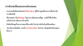 การสังเกตเลือดออกจากช่องคลอด
1. มารดาจะเสียเลือดหลังคลอด ไม่เกิน 500 ml ผู้ให้การดูแลต้องทราบ เพื่อประเมิน
ความผิดปกติ
2. เมื่อรกคลอด เริ่มคลึงมดลูก โดยการกางมือออกมากที่สุด วางมือไว้ที่หน้าท้อง
เหนือหัวเหน่า คลึงนวด บริเวณนั้น
3. ถ้าเลือดไม่หยุดไหลตรวจสอบวิธีการคลึง รีบนาส่ง ทันที พร้อมให้ออกซิเจน
4. ประเมินการเสียเลือด จากนั้น ประเมินการช็อค รีบนาส่ง แจ้งศูนย์รับแจ้งเหตุและ
สั่งการฯ
 