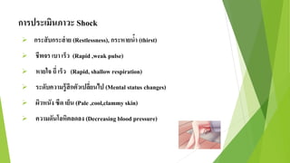 การประเมินภาวะ Shock
 กระสับกระส่าย (Restlessness), กระหายน้า (thirst)
 ชีพจร เบา เร็ว (Rapid ,weak pulse)
 หายใจ ถี่ เร็ว (Rapid, shallow respiration)
 ระดับความรู้สึกตัวเปลี่ยนไป (Mental status changes)
 ผิวหนัง ซีด เย็น (Pale ,cool,clammy skin)
 ความดันโลหิตลดลง (Decreasing blood pressure)
 