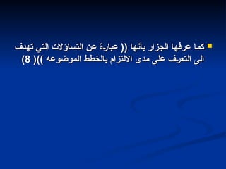 
‫تهدف‬ ‫التي‬ ‫التساؤالت‬ ‫عن‬ ‫'ة‬‫ر‬‫عبا‬ (( ‫بأنها‬ ‫الجزار‬ ‫عرفها‬ ‫كما‬
‫تهدف‬ ‫التي‬ ‫التساؤالت‬ ‫عن‬ ‫'ة‬‫ر‬‫عبا‬ (( ‫بأنها‬ ‫الجزار‬ ‫عرفها‬ ‫كما‬
()) ‫الموضوعه‬ ‫بالخطط‬ ‫االلتزام‬ ‫مدى‬ ‫على‬ ‫'ف‬‫ر‬‫التع‬ ‫الى‬
()) ‫الموضوعه‬ ‫بالخطط‬ ‫االلتزام‬ ‫مدى‬ ‫على‬ ‫'ف‬‫ر‬‫التع‬ ‫الى‬
8
8
)
)
 